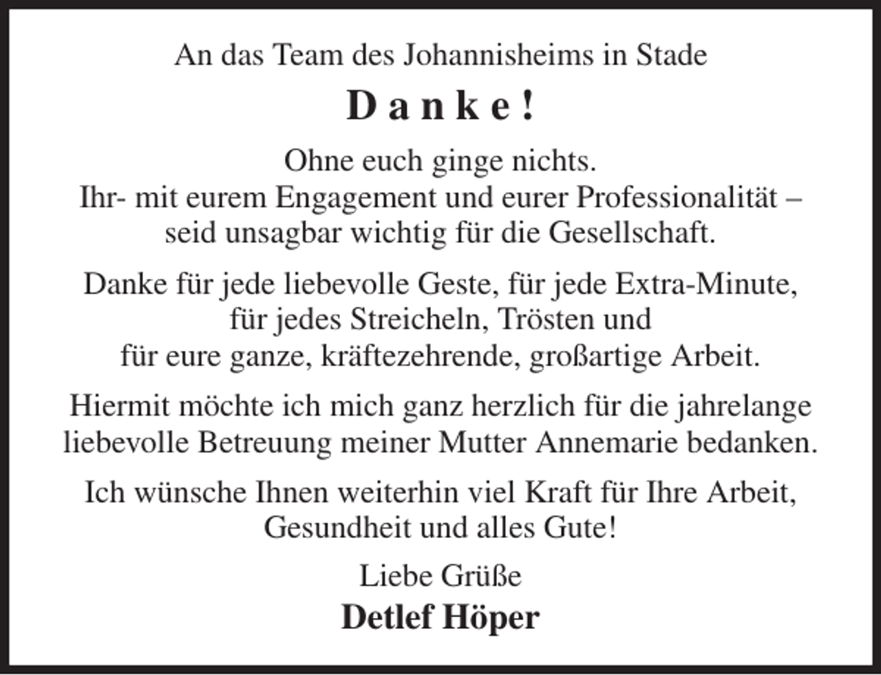 <p>An das Team des Johannisheims in Stade<br />D a n k e !<br />Ohne euch ginge nichts.<br />Ihr- mit eurem Engagement und eurer Professionalität - seid unsagbar wichtig für die Gesellschaft.<br />Danke für jede liebevolle Geste, für jede Extra-Minute,<br />für jedes Streicheln, Trösten und<br />für eure ganze, kräftezehrende, großartige Arbeit.<br />Hiermit möchte ich mich ganz herzlich für die jahrelange liebevolle Betreuung meiner Mutter Annemarie bedanken.<br />Ich wünsche Ihnen weiterhin viel Kraft für Ihre Arbeit,<br />Gesundheit und alles Gute!<br />Liebe Grüße<br />Detlef Höper</p>