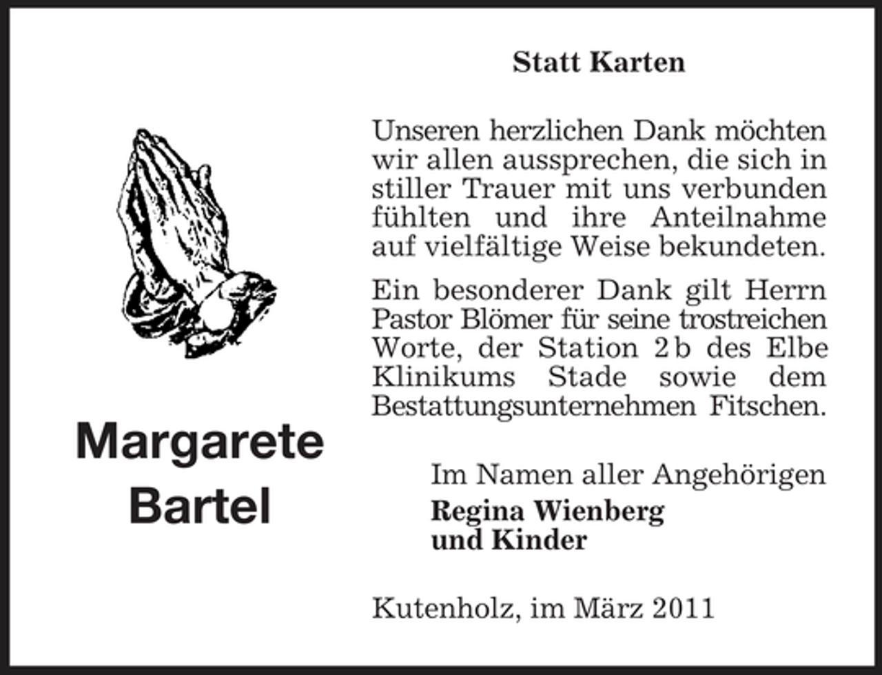 <p>Statt Karten Unseren herzlichen Dank möchten wir allen aussprechen, die sich in stiller Trauer mit uns verbunden fühlten und ihre Anteilnahme auf vielfältige Weise bekundeten. Ein besonderer Dank gilt Herrn Pastor Blömer für seine trostreichen Worte, der Station 2 b des Elbe Klinikums Stade sowie dem Bestattungsunternehmen Fitschen. Im Namen aller Angehörigen Regina Wienberg und Kinder Kutenholz, im März 2011</p>
<p>Margarete Bartel</p>