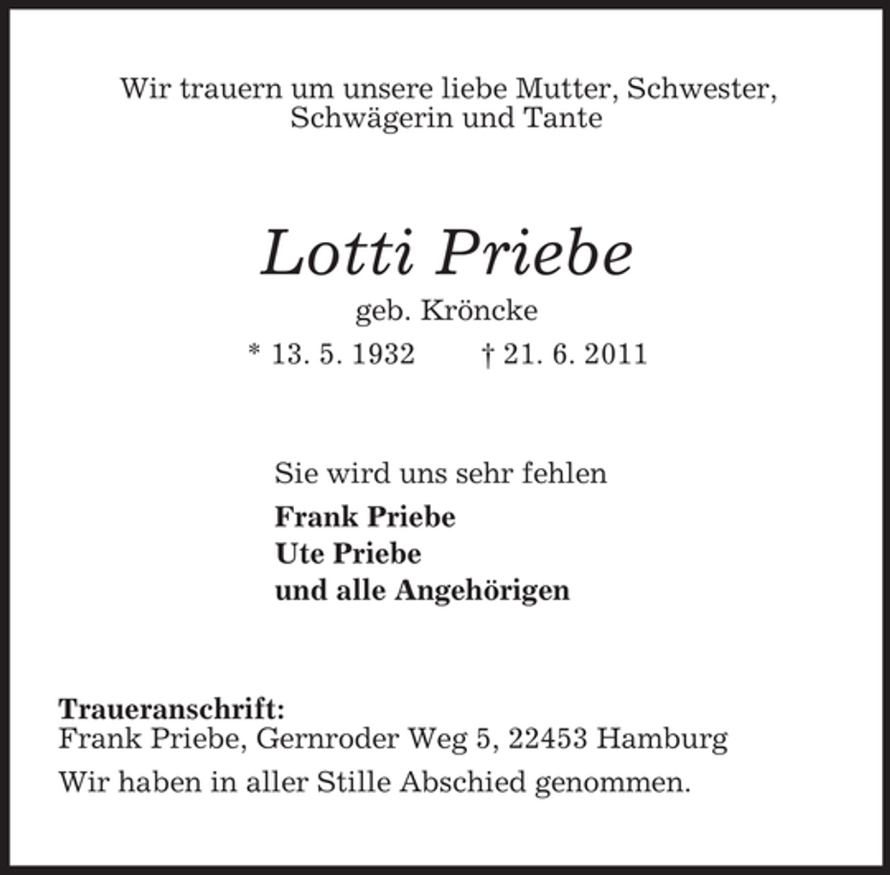 <p>Wir trauern um unsere liebe Mutter, Schwester,<br />Schwägerin und Tante<br />Lotti Priebe<br />geb. Kröncke<br />* 13. 5. 1932 † 21. 6. 2011<br />Sie wird uns sehr fehlen<br />Frank Priebe<br />Ute Priebe<br />und alle Angehörigen<br />Traueranschrift:<br />Frank Priebe, Gernroder Weg 5, 22453 Hamburg<br />Wir haben in aller Stille Abschied genommen.</p>