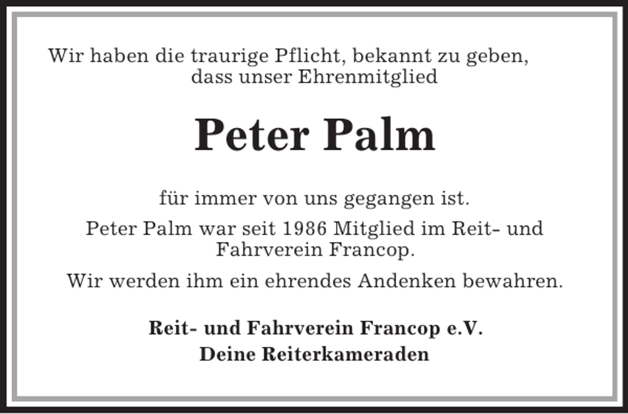 <p>Wir haben die traurige Pflicht, bekannt zu geben,<br />dass unser Ehrenmitglied<br />Peter Palm<br />für immer von uns gegangen ist.<br />Peter Palm war seit 1986 Mitglied im Reit- und<br />Fahrverein Francop.<br />Wir werden ihm ein ehrendes Andenken bewahren.<br />Reit- und Fahrverein Francop e.V.<br />Deine Reiterkameraden</p>