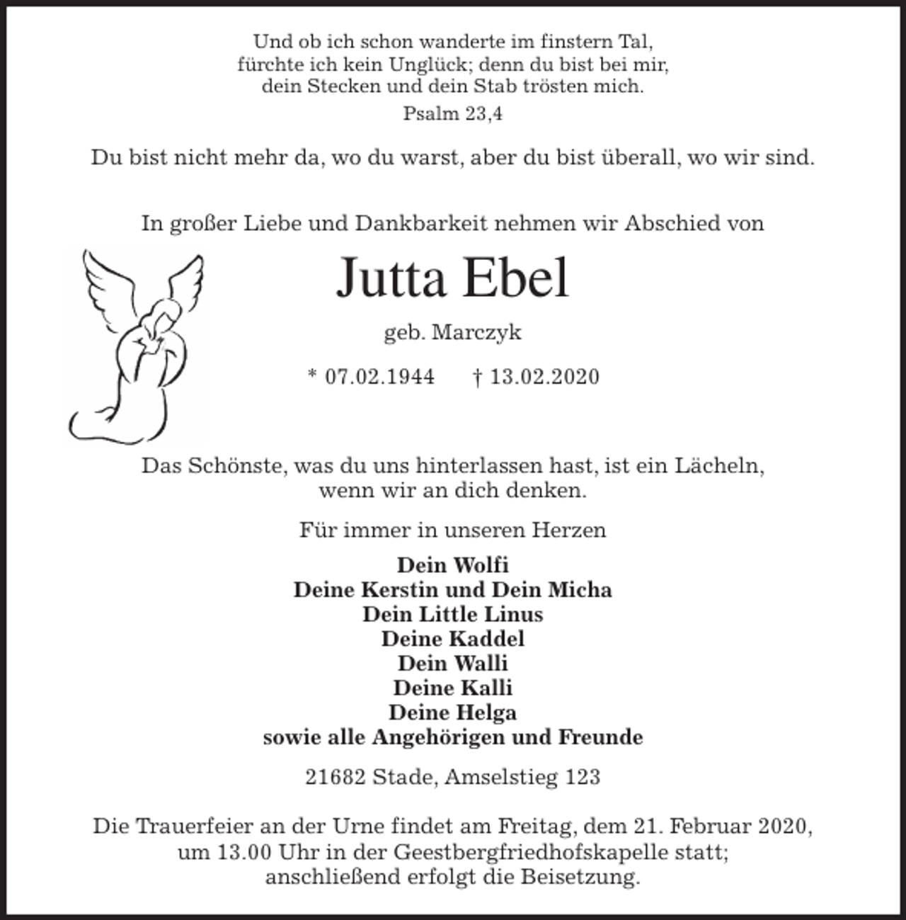 <p>Und ob ich schon wanderte im finstern Tal,<br />fürchte ich kein Unglück; denn du bist bei mir,<br />dein Stecken und dein Stab trösten mich.<br />Psalm 23,4</p>
<p>Du bist nicht mehr da, wo du warst, aber du bist überall, wo wir sind.</p>
<p>In großer Liebe und Dankbarkeit nehmen wir Abschied von<br />Jutta Ebel<br />geb. Marczyk<br />* 07.02.1944 † 13.02.2020</p>
<p>Das Schönste, was du uns hinterlassen hast, ist ein Lächeln,<br />wenn wir an dich denken.<br />Für immer in unseren Herzen<br />Dein Wolfi<br />Deine Kerstin und Dein Micha<br />Dein Little Linus<br />Deine Kaddel<br />Dein Walli<br />Deine Kalli<br />Deine Helga<br />sowie alle Angehörigen und Freunde<br />21682 Stade, Amselstieg 123</p>
<p>Die Trauerfeier an der Urne findet am Freitag, dem 21. Februar 2020,<br />um 13.00 Uhr in der Geestbergfriedhofskapelle statt;<br />anschließend erfolgt die Beisetzung.</p>