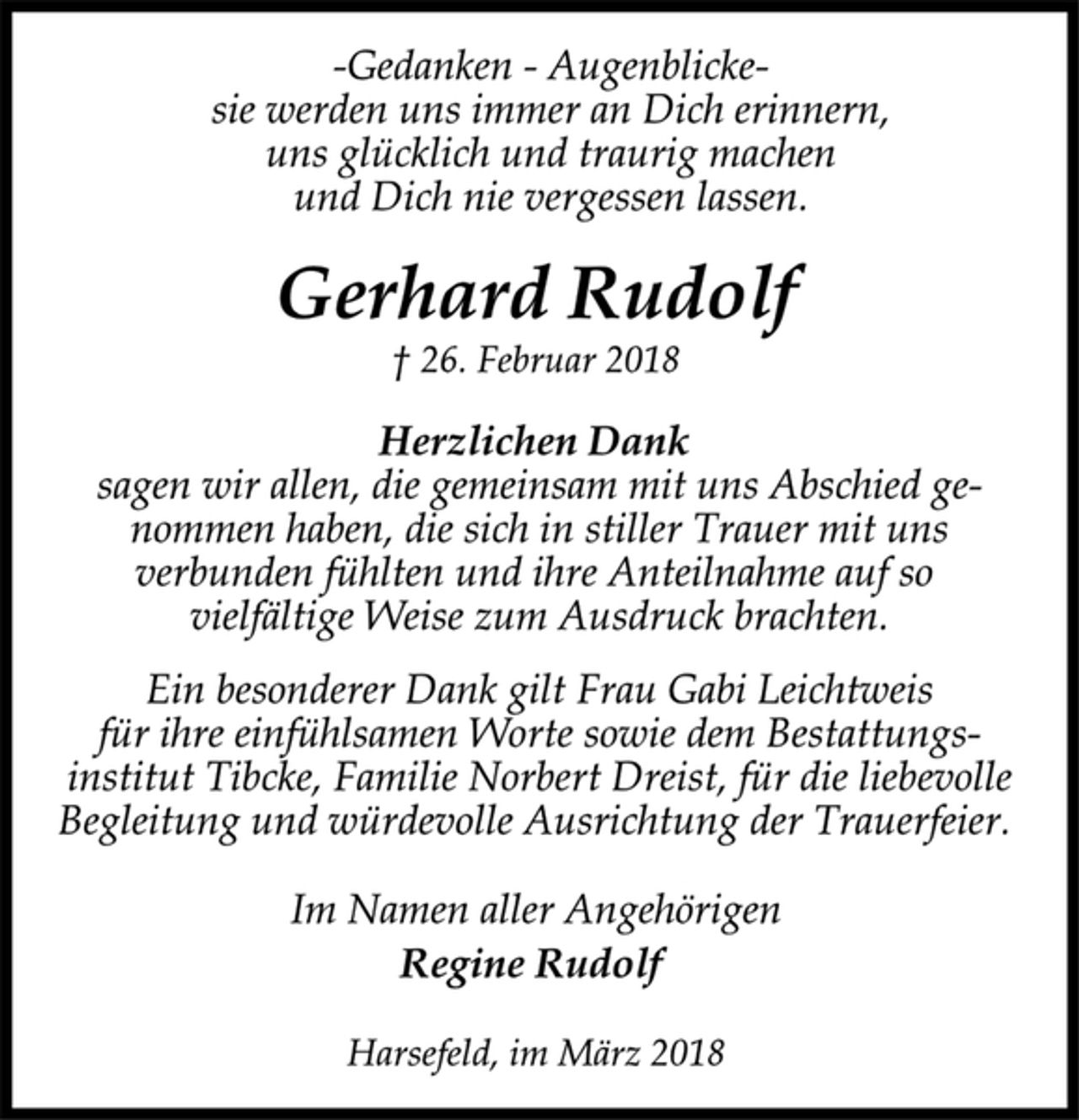 <p>-Gedanken -Augenblicke-<br />sie werden uns immer an Dich erinnern,<br />uns glücklich und traurig machen<br />und Dich nie vergessen lassen.<br />Gerhard Rudolf<br />† 26. Februar 2018<br />Herzlichen Dank<br />sagen wir allen, die gemeinsam mit uns Abschied genommen<br />haben, die sich in stiller Trauer mit uns<br />verbunden fühlten und ihre Anteilnahme auf so<br />vielfältige Weise zum Ausdruck brachten.<br />Ein besonderer Dank gilt Frau Gabi Leichtweis<br />für ihre einfühlsamen Worte sowie dem Bestattungsinstitut<br />Tibcke, Familie Norbert Dreist, für die liebevolle<br />Begleitung und würdevolle Ausrichtung der Trauerfeier.<br />Im Namen aller Angehörigen<br />Regine Rudolf<br />Harsefeld, im März 2018</p>