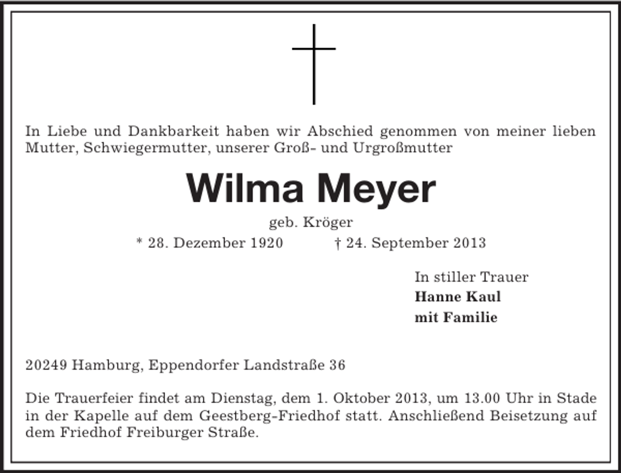 <p>In Liebe und Dankbarkeit haben wir Abschied genommen von meiner lieben Mutter, Schwiegermutter, unserer Groß- und Urgroßmutter<br />Wilma Meyer<br />geb. Kröger<br />* 28. Dezember 1920 † 24. September 2013<br />In stiller Trauer<br />Hanne Kaul<br />mit Familie</p><p>20249 Hamburg, Eppendorfer Landstraße 36</p><p>Die Trauerfeier findet am Dienstag, dem 1. Oktober 2013, um 13.00 Uhr in Stade<br />in der Kapelle auf dem Geestberg-Friedhof statt. Anschließend Beisetzung auf dem Friedhof Freiburger Straße.</p>