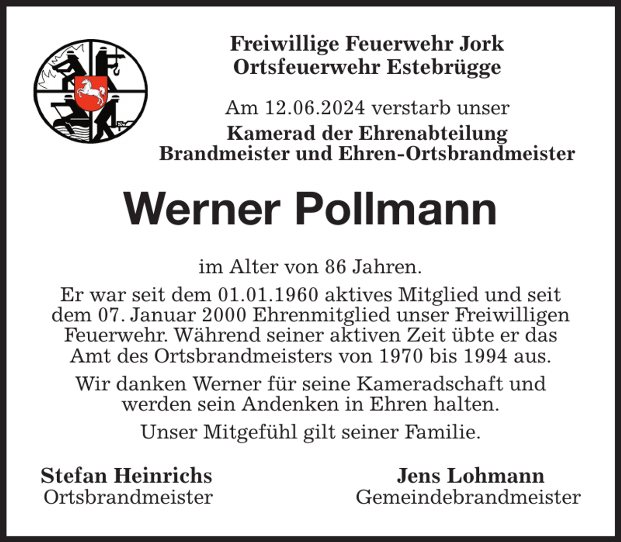 <p>Freiwillige Feuerwehr Jork<br />Ortsfeuerwehr Estebrügge</p><p>Am 12.06.2024 verstarb unser<br />Kamerad der Ehrenabteilung<br />Brandmeister und Ehren-Ortsbrandmeister<br />Werner Pollmann<br />im Alter von 86 Jahren.<br />Er war seit dem 01.01.1960 aktives Mitglied und seit dem 07. Januar 2000 Ehrenmitglied unser Freiwilligen Feuerwehr. Während seiner aktiven Zeit übte er das Amt des Ortsbrandmeisters von 1970 bis 1994 aus.<br />Wir danken Werner für seine Kameradschaft und<br />werden sein Andenken in Ehren halten.<br />Unser Mitgefühl gilt seiner Familie.<br />Stefan Heinrichs Jens Lohmann<br />Ortsbrandmeister Gemeindebrandmeister</p>