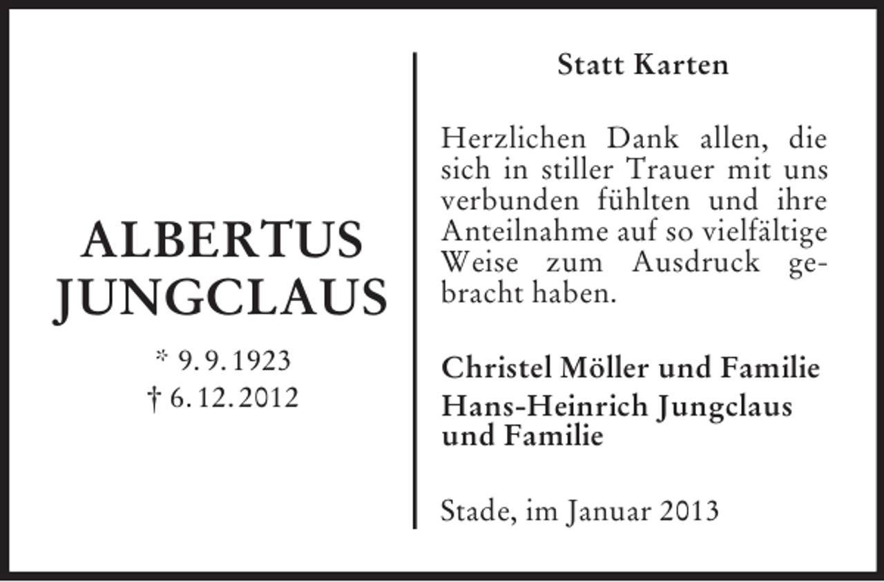 <p>ALBERTUS<br />JUNGCLAUS<br />* 9. 9. 1923<br />† 6. 12. 2012<br />Statt Karten<br />Herzlichen Dank allen, die sich in stiller Trauer mit uns verbunden fühlten und ihre Anteilnahme auf so vielfältige Weise zum Ausdruck gebracht haben.<br />Christel Möller und Familie<br />Hans-Heinrich Jungclaus und Familie<br />Stade, im Januar 2013</p>