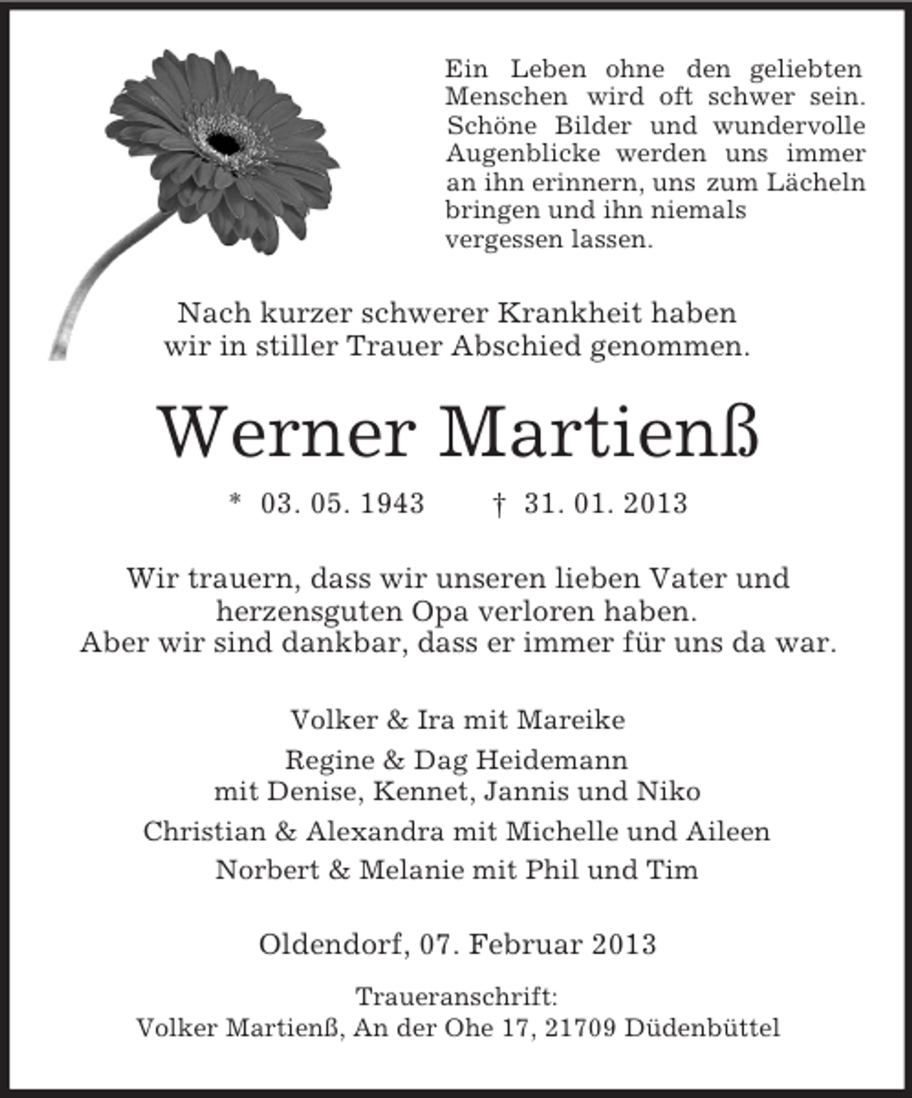 <p>Ein Leben ohne den geliebten<br />Menschen wird oft schwer sein.<br />Schöne Bilder und wundervolle<br />Augenblicke werden uns immer<br />an ihn erinnern, uns zum Lächeln<br />bringen und ihn niemals<br />vergessen lassen.</p><p>Nach kurzer schwerer Krankheit haben<br />wir in stiller Trauer Abschied genommen.</p><p>Werner Martienß<br />* 03. 05. 1943</p><p>† 31. 01. 2013</p><p>Wir trauern, dass wir unseren lieben Vater und<br />herzensguten Opa verloren haben.<br />Aber wir sind dankbar, dass er immer für uns da war.<br />Volker &amp; Ira mit Mareike<br />Regine &amp; Dag Heidemann<br />mit Denise, Kennet, Jannis und Niko<br />Christian &amp; Alexandra mit Michelle und Aileen<br />Norbert &amp; Melanie mit Phil und Tim</p><p>Oldendorf, 07. Februar 2013<br />Traueranschrift:<br />Volker Martienß, An der Ohe 17, 21709 Düdenbüttel</p>