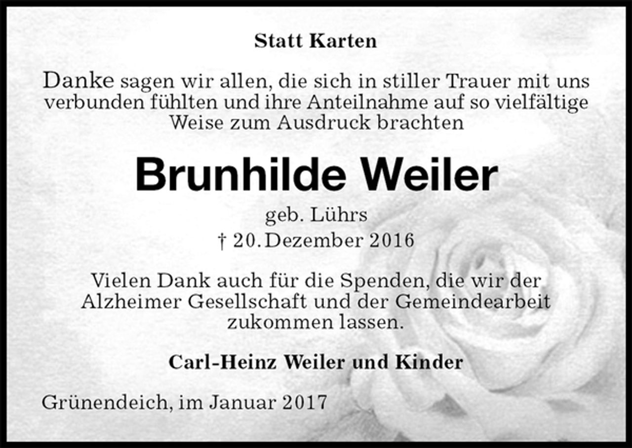 <p>Statt Karten<br />Danke sagen wir allen, die sich in stiller Trauer mit uns<br />verbunden fühlten und ihre Anteilnahme auf so vielfältige<br />Weise zum Ausdruck brachten<br />Brunhilde Weiler<br />geb. Lührs<br />† 20. Dezember 2016<br />Vielen Dank auch für die Spenden, die wir der<br />Alzheimer Gesellschaft und der Gemeindearbeit<br />zukommen lassen.<br />Carl-Heinz Weiler und Kinder<br />Grünendeich, im Januar 2017</p>