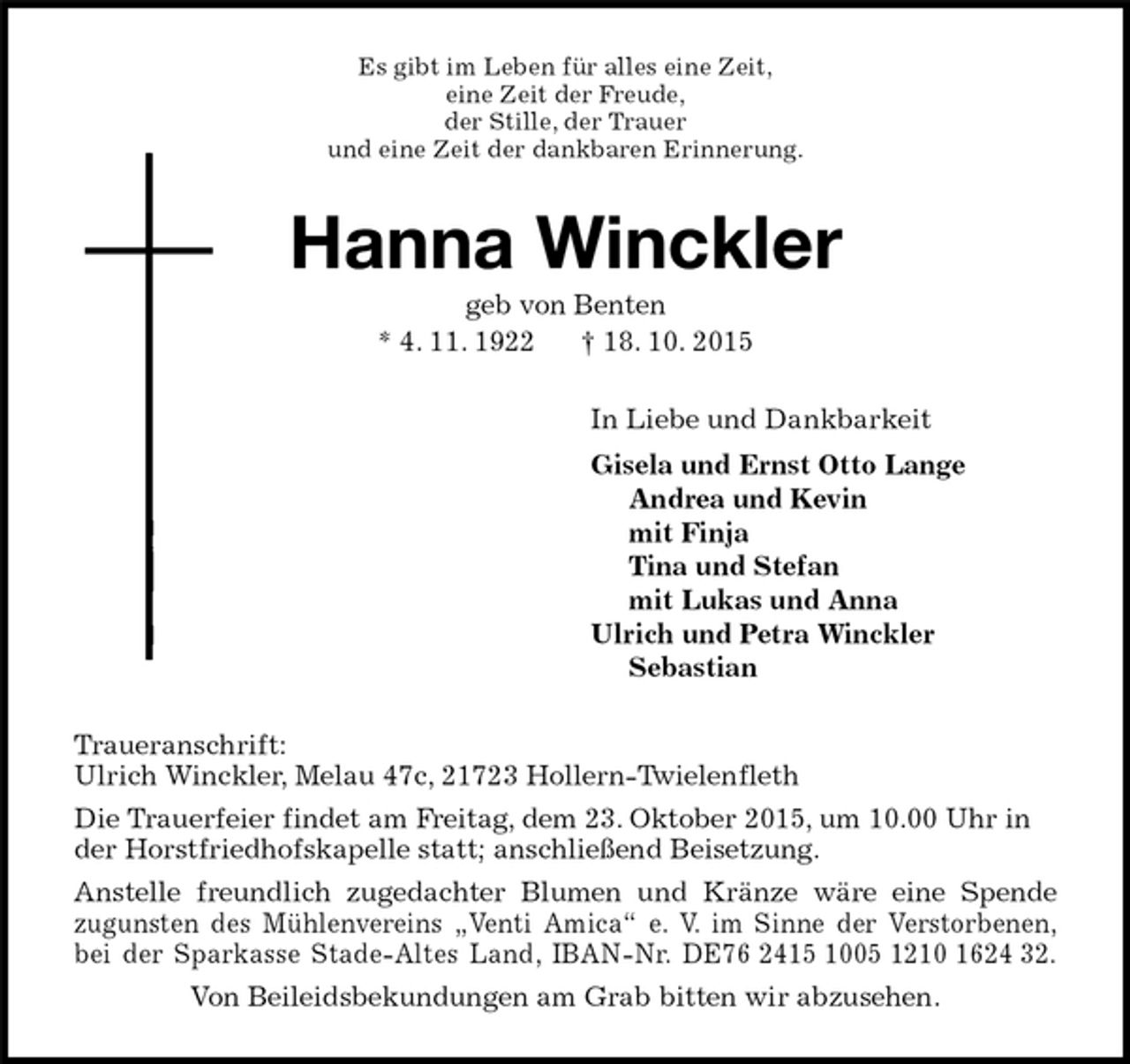 <p>Es gibt im Leben für alles eine Zeit,<br />eine Zeit der Freude,<br />der Stille, der Trauer<br />und eine Zeit der dankbaren Erinnerung.<br />Hanna Winckler<br />geb von Benten<br />* 4. 11. 1922 † 18. 10. 2015<br />In Liebe und Dankbarkeit<br />Gisela und Ernst Otto Lange<br />Andrea und Kevin<br />mit Finja<br />Tina und Stefan<br />mit Lukas und Anna<br />Ulrich und Petra Winckler<br />Sebastian<br />Traueranschrift:<br />Ulrich Winckler, Melau 47c, 21723 Hollern-Twielenfleth<br />Die Trauerfeier findet am Freitag, dem 23. Oktober 2015, um 10.00 Uhr in der Horstfriedhofskapelle statt; anschließend Beisetzung.<br />Anstelle freundlich zugedachter Blumen und Kränze wäre eine Spende<br />zugunsten des Mühlenvereins „Venti Amica“ e. V. im Sinne der Verstorbenen,<br />bei der Sparkasse Stade-Altes Land, IBAN-Nr. DE76 2415 1005 1210 1624 32.<br />Von Beileidsbekundungen am Grab bitten wir abzusehen.</p>