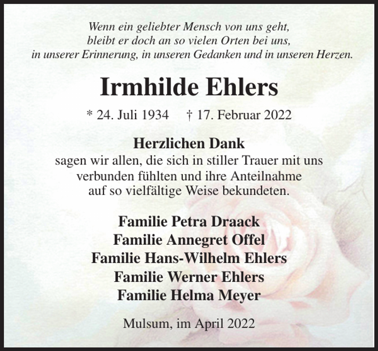 <p>Wenn ein geliebter Mensch von uns geht,<br />bleibt er doch an so vielen Orten bei uns,<br />in unserer Erinnerung, in unseren Gedanken und in unseren Herzen.<br />Irmhilde Ehlers<br />* 24. Juli 1934 † 17. Februar 2022<br />Herzlichen Dank<br />sagen wir allen, die sich in stiller Trauer mit uns<br />verbunden fühlten und ihre Anteilnahme<br />auf so vielfältige Weise bekundeten.<br />Familie Petra Draack<br />Familie Annegret Offel<br />Familie Hans-Wilhelm Ehlers<br />Familie Werner Ehlers<br />Familie Helma Meyer<br />Mulsum, im April 2022</p>