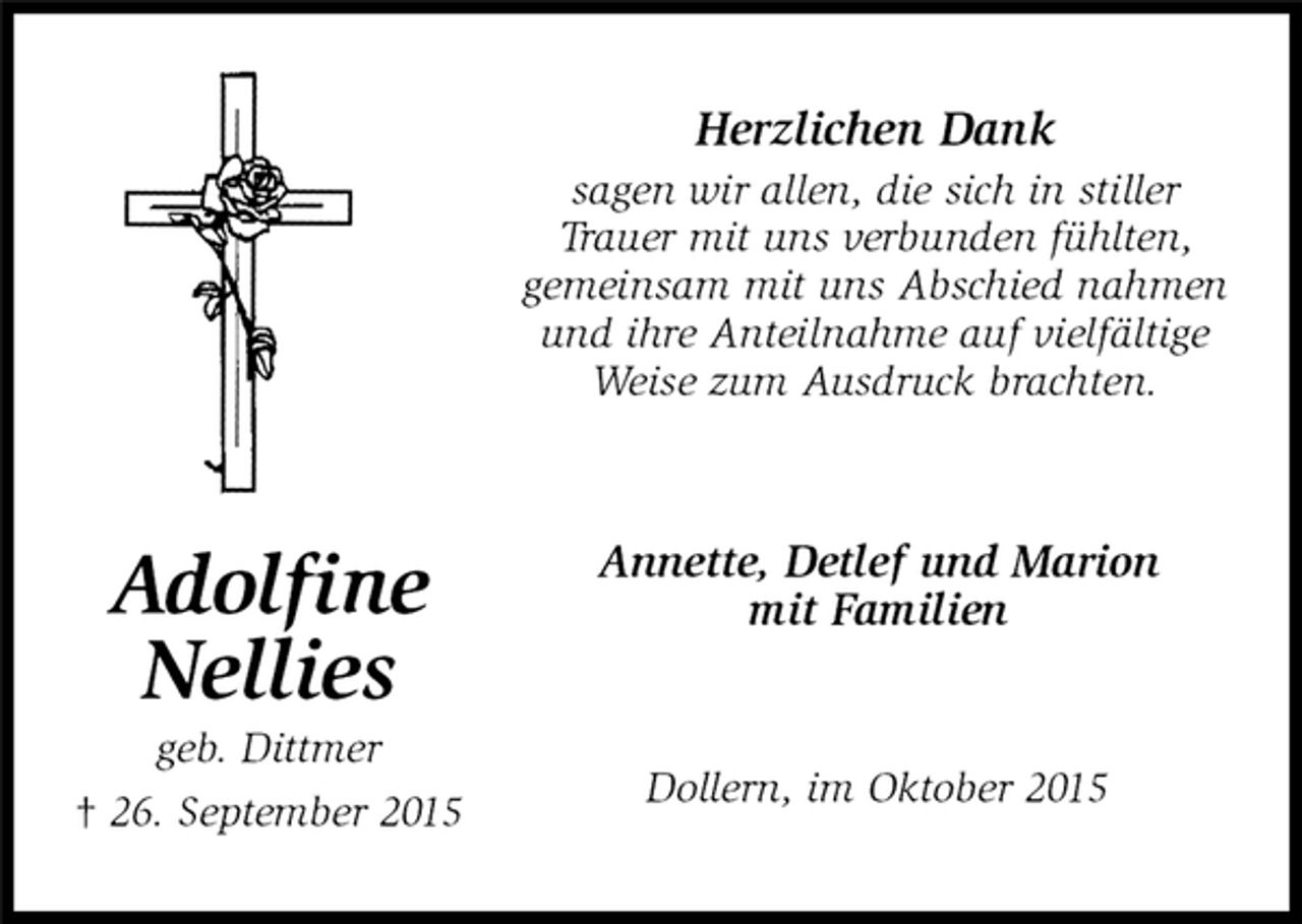 <p>Annette, Detlef und Marion<br />mit Familien</p>
<p>Adolfine<br />Nellies<br />geb. Dittmer<br />† 26. September 2015<br />Herzlichen Dank<br />sagen wir allen, die sich in stiller<br />Trauer mit uns verbunden fühlten,<br />gemeinsam mit uns Abschied nahmen und ihre Anteilnahme auf vielfältige Weise zum Ausdruck brachten.<br />Dollern, im Oktober 2015</p>