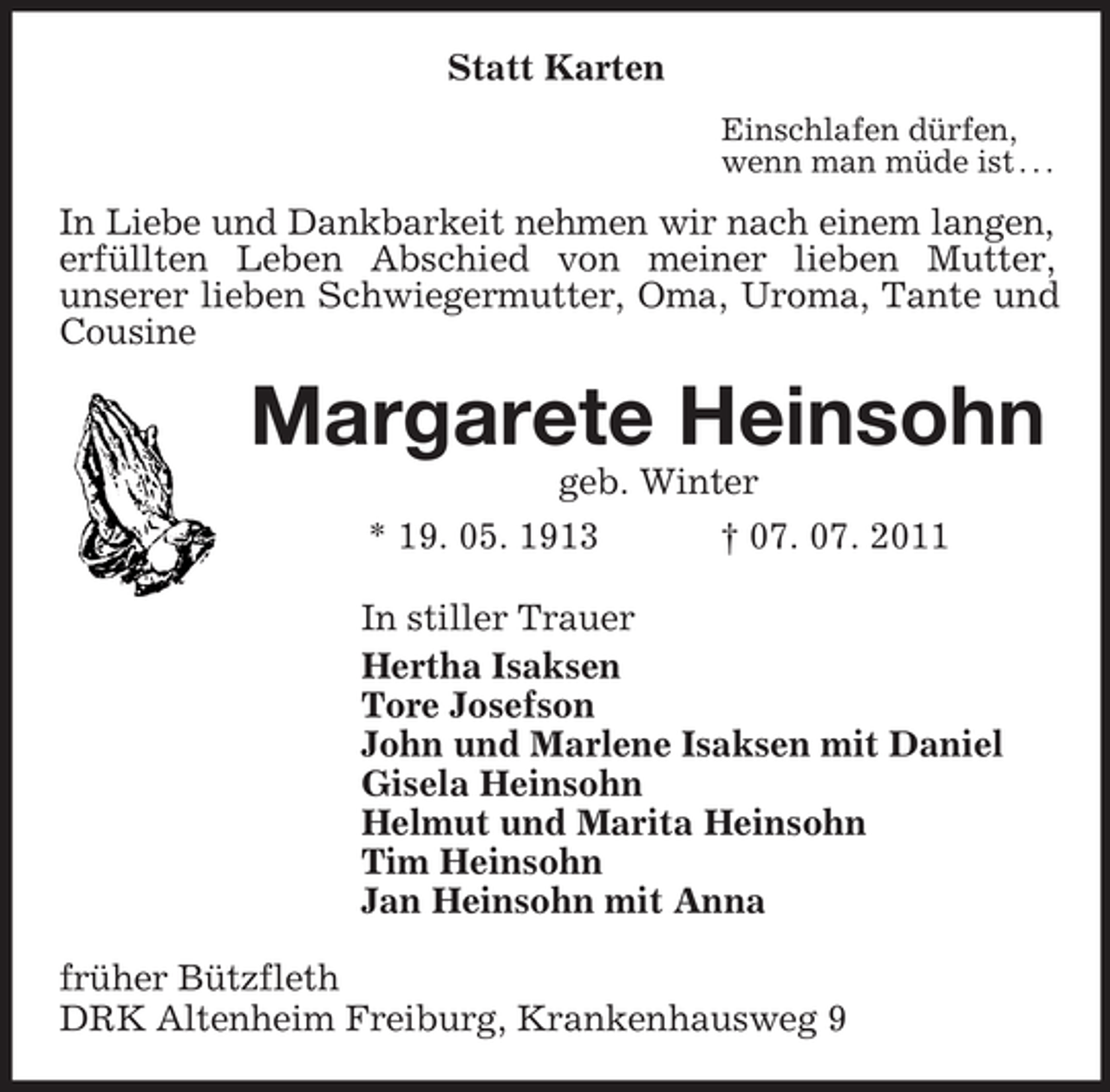 <p>Statt Karten<br />Einschlafen dürfen,<br />wenn man müde ist . . .<br />In Liebe und Dankbarkeit nehmen wir nach einem langen, erfüllten Leben Abschied von meiner lieben Mutter,<br />unserer lieben Schwiegermutter, Oma, Uroma, Tante und Cousine<br />Margarete Heinsohn<br />geb. Winter<br />* 19. 05. 1913 † 07. 07. 2011<br />In stiller Trauer<br />Hertha Isaksen<br />Tore Josefson<br />John und Marlene Isaksen mit Daniel<br />Gisela Heinsohn<br />Helmut und Marita Heinsohn<br />Tim Heinsohn<br />Jan Heinsohn mit Anna<br />früher Bützfleth<br />DRK Altenheim Freiburg, Krankenhausweg 9</p>