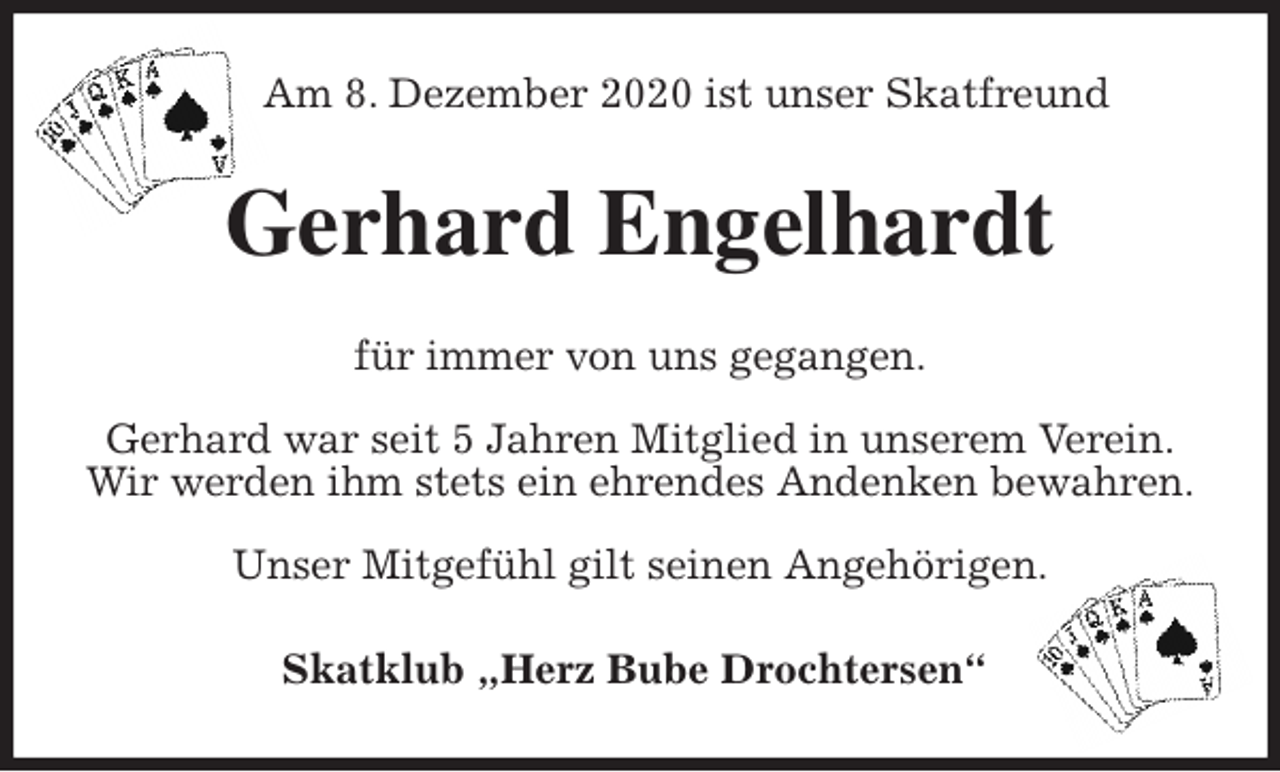 <p>Am 8. Dezember 2020 ist unser Skatfreund<br />Gerhard Engelhardt<br />für immer von uns gegangen.</p>
<p>Gerhard war seit 5 Jahren Mitglied in unserem Verein.<br />Wir werden ihm stets ein ehrendes Andenken bewahren.</p>
<p>Unser Mitgefühl gilt seinen Angehörigen.<br />Skatklub „Herz Bube Drochtersen“</p>