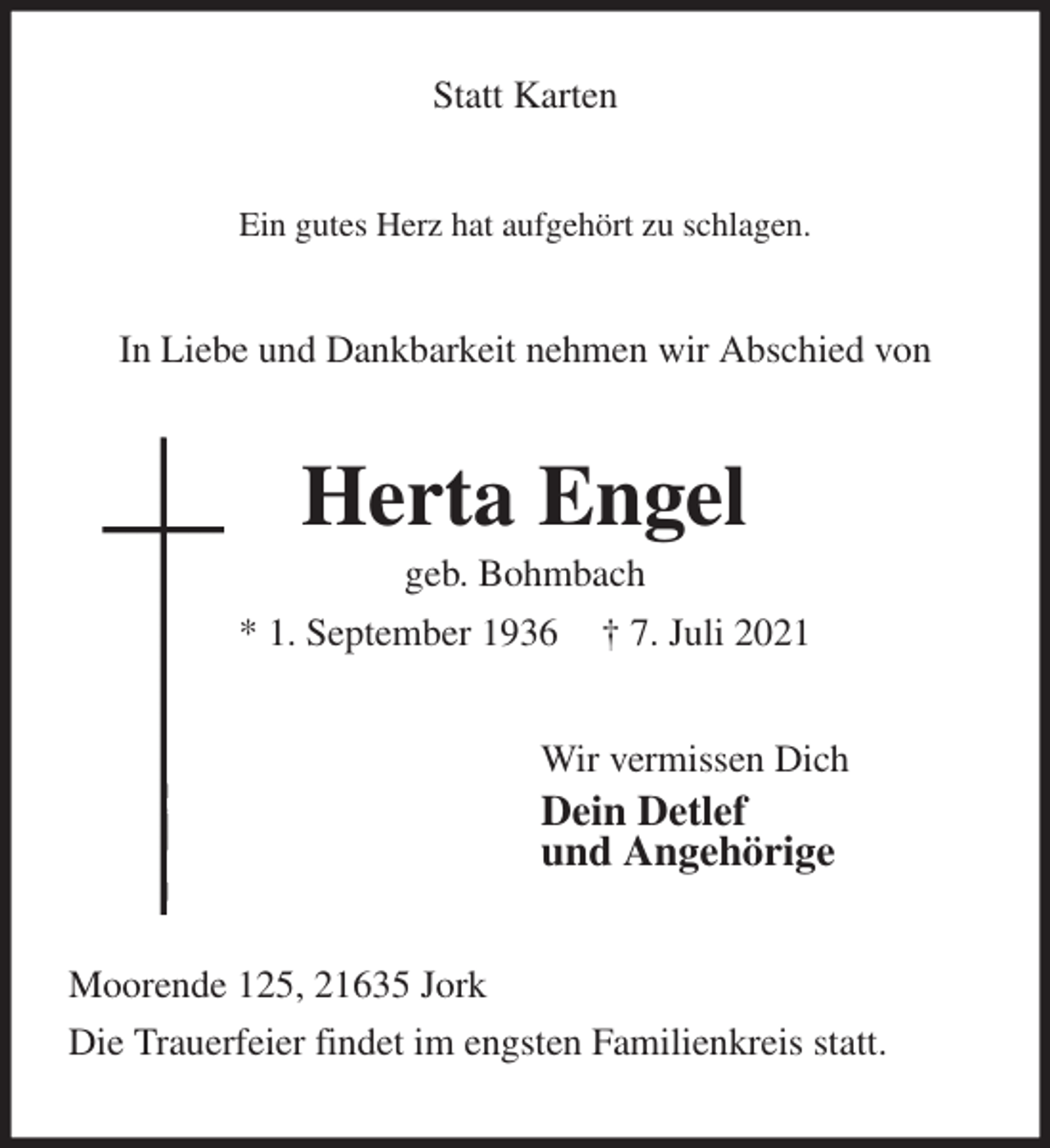 <p>Statt Karten<br />Ein gutes Herz hat aufgehört zu schlagen.<br />In Liebe und Dankbarkeit nehmen wir Abschied von<br />Herta Engel<br />geb. Bohmbach<br />* 1. September 1936 † 7. Juli 2021<br />Wir vermissen Dich<br />Dein Detlef<br />und Angehörige<br />Moorende 125, 21635 Jork<br />Die Trauerfeier findet im engsten Familienkreis statt.</p>