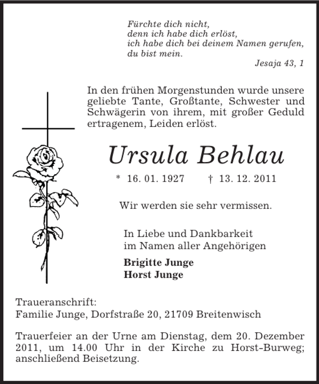 <p>Fürchte dich nicht,<br />denn ich habe dich erlöst,<br />ich habe dich bei deinem Namen gerufen,<br />du bist mein.<br />Jesaja 43, 1</p><p>In den frühen Morgenstunden wurde unsere<br />geliebte Tante, Großtante, Schwester und<br />Schwägerin von ihrem, mit großer Geduld<br />ertragenem, Leiden erlöst.</p><p>Ursula Behlau<br />* 16. 01. 1927</p><p>† 13. 12. 2011</p><p>Wir werden sie sehr vermissen.<br />In Liebe und Dankbarkeit<br />im Namen aller Angehörigen<br />Brigitte Junge<br />Horst Junge<br />Traueranschrift:<br />Familie Junge, Dorfstraße 20, 21709 Breitenwisch<br />Trauerfeier an der Urne am Dienstag, dem 20. Dezember<br />2011, um 14.00 Uhr in der Kirche zu Horst-Burweg;<br />anschließend Beisetzung.</p>