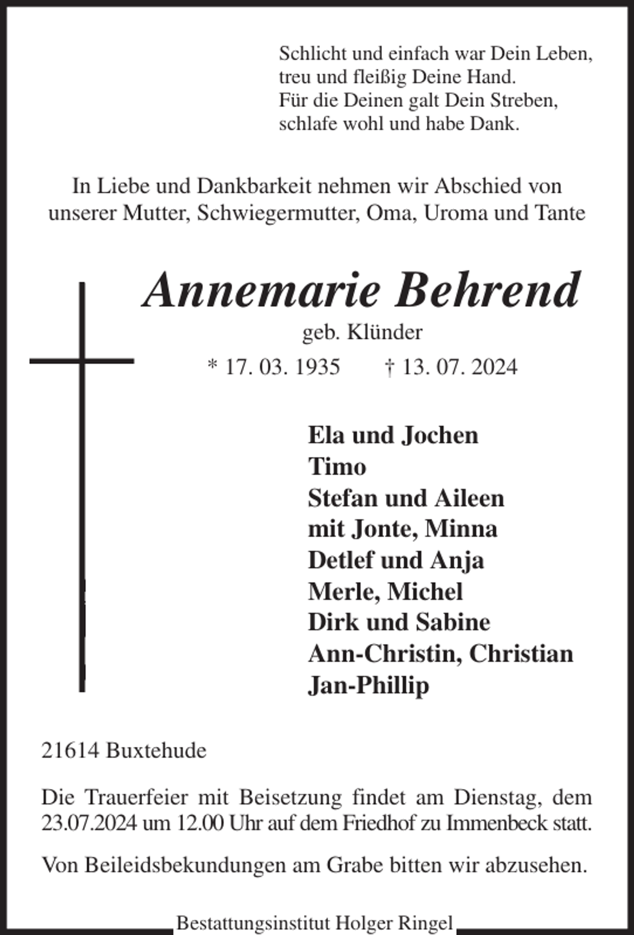 <p>Schlicht und einfach war Dein Leben,<br />treu und fleißig Deine Hand.<br />Für die Deinen galt Dein Streben,<br />schlafe wohl und habe Dank.<br />In Liebe und Dankbarkeit nehmen wir Abschied von<br />unserer Mutter, Schwiegermutter, Oma, Uroma und Tante<br />Annemarie Behrend<br />geb. Klünder<br />* 17. 03. 1935 † 13. 07. 2024<br />Ela und Jochen<br />Timo<br />Stefan und Aileen<br />mit Jonte, Minna<br />Detlef und Anja<br />Merle, Michel<br />Dirk und Sabine<br />Ann-Christin, Christian<br />Jan-Phillip<br />21614 Buxtehude<br />Die Trauerfeier mit Beisetzung findet am Dienstag, dem 23.07.2024 um 12.00 Uhr auf dem Friedhof zu Immenbeck statt.<br />Von Beileidsbekundungen am Grabe bitten wir abzusehen.<br />Bestattungsinstitut Holger Ringel</p>