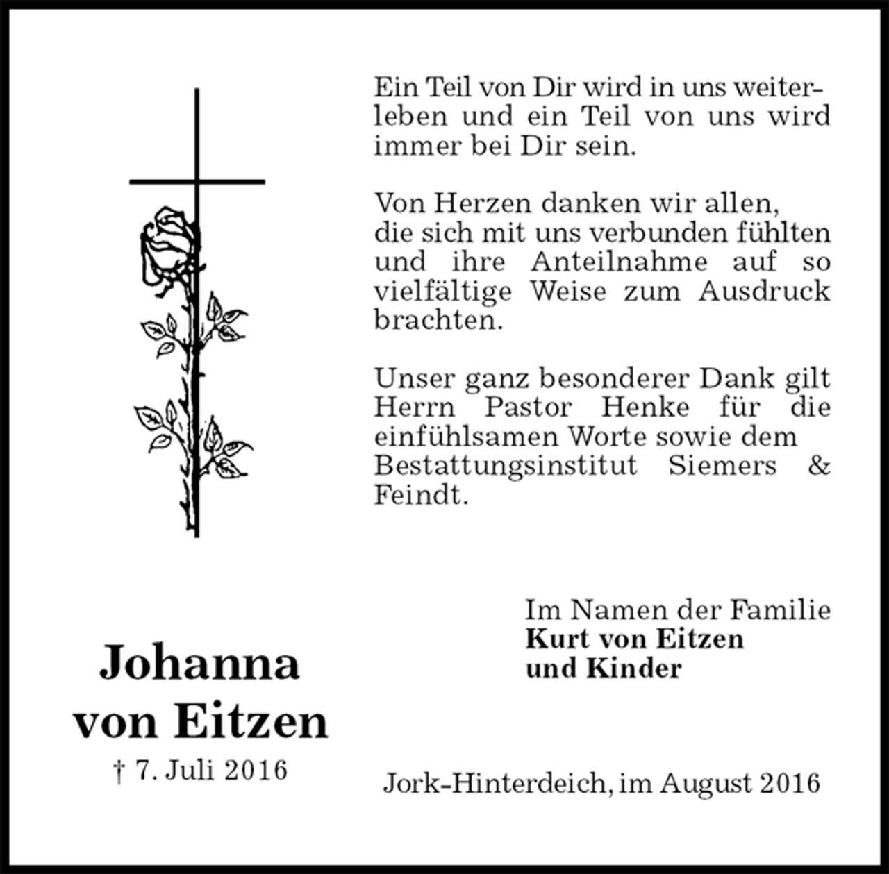 <p>Ein Teil von Dir wird in uns weiter-<br />leben und ein Teil von uns wird immer bei Dir sein.</p><p>Von Herzen danken wir allen,<br />die sich mit uns verbunden fühlten und ihre Anteilnahme auf so vielfältige Weise zum Ausdruck brachten.</p><p>Unser ganz besonderer Dank gilt Herrn Pastor Henke für die<br />einfühlsamen Worte sowie dem<br />Bestattungsinstitut Siemers &amp; Feindt.<br />Jork-Hinterdeich, im August 2016<br />Im Namen der Familie<br />Kurt von Eitzen<br />und Kinder<br />Johanna<br />von Eitzen<br />† 7. Juli 2016</p>