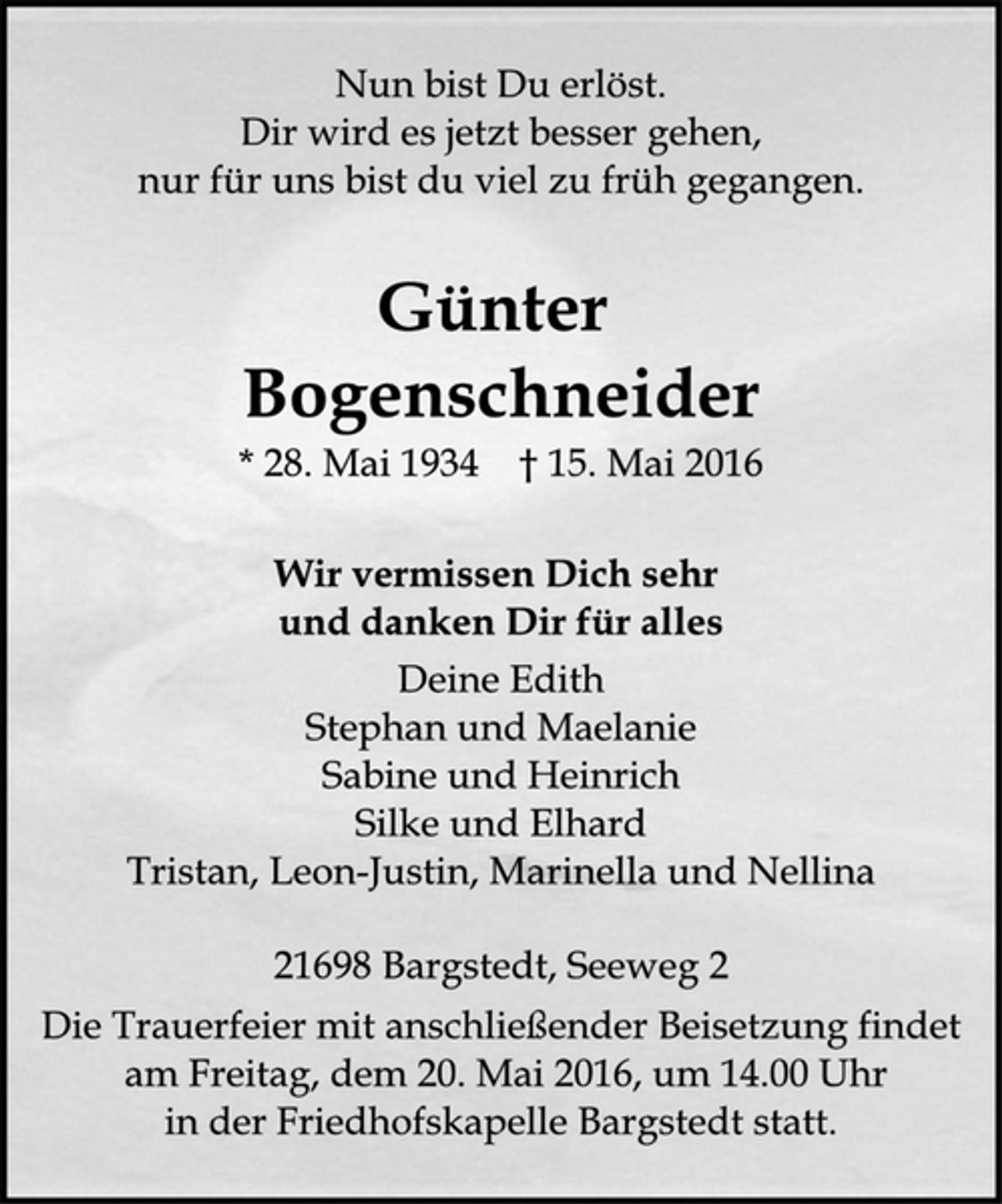 <p>Nun bist Du erlöst.<br />Dir wird es jetzt besser gehen,<br />nur für uns bist du viel zu früh gegangen.<br />Günter Bogenschneider<br />* 28. Mai 1934 + 15. Mai 2016<br />Wir vermissen Dich sehr<br />und danken Dir für alles<br />Deine Edith<br />Stephan und Maelanie<br />Sabine und Heinrich<br />Silke und Elhard<br />Tristan, Leon-Justin, Marinella und Nellina<br />21698 Bargstedt, Seeweg 2<br />Die Trauerfeier mit anschließender Beisetzung findet am Freitag, dem 20. Mai 2016, um 14.00 Uhr in der Friedhofskapelle Bargstedt statt.</p>