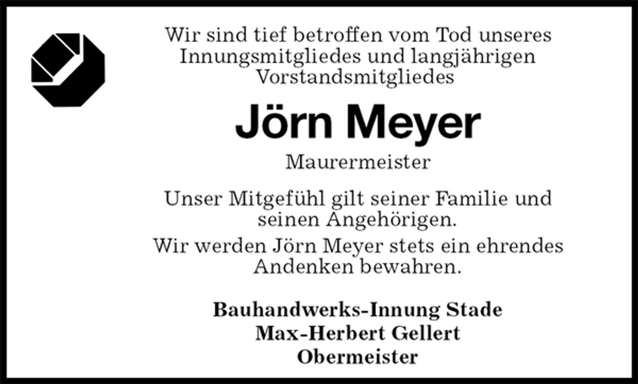 <p>Wir sind tief betroffen vom Tod unseres<br />Innungsmitgliedes und langjährigen<br />Vorstandsmitgliedes<br />Jörn Meyer<br />Maurermeister<br />Bauhandwerks-Innung Stade<br />Max-Herbert Gellert<br />Obermeister<br />Unser Mitgefühl gilt seiner Familie und<br />seinen Angehörigen.<br />Wir werden Jörn Meyer stets ein ehrendes<br />Andenken bewahren.</p>