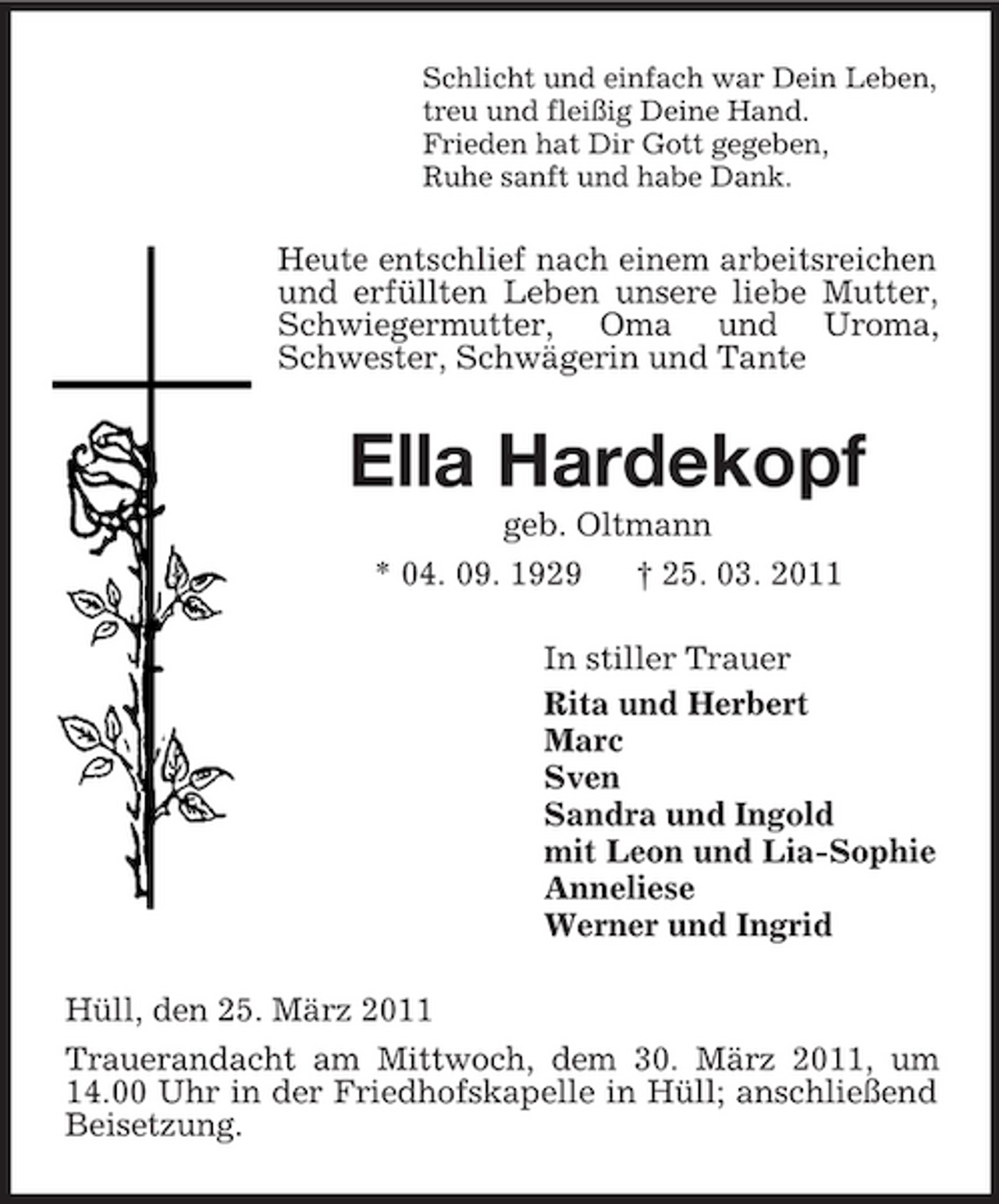 <p>Schlicht und einfach war Dein Leben, treu und fleißig Deine Hand. Frieden hat Dir Gott gegeben, Ruhe sanft und habe Dank.</p><p>Heute entschlief nach einem arbeitsreichen und erfüllten Leben unsere liebe Mutter, Schwiegermutter, Oma und Uroma, Schwester, Schwägerin und Tante</p><p>Ella Hardekopf<br />geb. Oltmann * 04. 09. 1929 † 25. 03. 2011 In stiller Trauer Rita und Herbert Marc Sven Sandra und Ingold mit Leon und Lia-Sophie Anneliese Werner und Ingrid Hüll, den 25. März 2011 Trauerandacht am Mittwoch, dem 30. März 2011, um 14.00 Uhr in der Friedhofskapelle in Hüll; anschließend Beisetzung.</p>