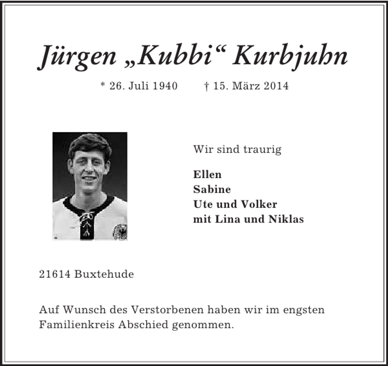 <p>Jürgen „Kubbi“ Kurbjuhn<br />* 26. Juli 1940 † 15. März 2014<br />Wir sind traurig</p><p>Ellen<br />Sabine<br />Ute und Volker<br />mit Lina und Niklas<br />21614 Buxtehude</p><p>Auf Wunsch des Verstorbenen haben wir im engsten<br />Familienkreis Abschied genommen.</p>
