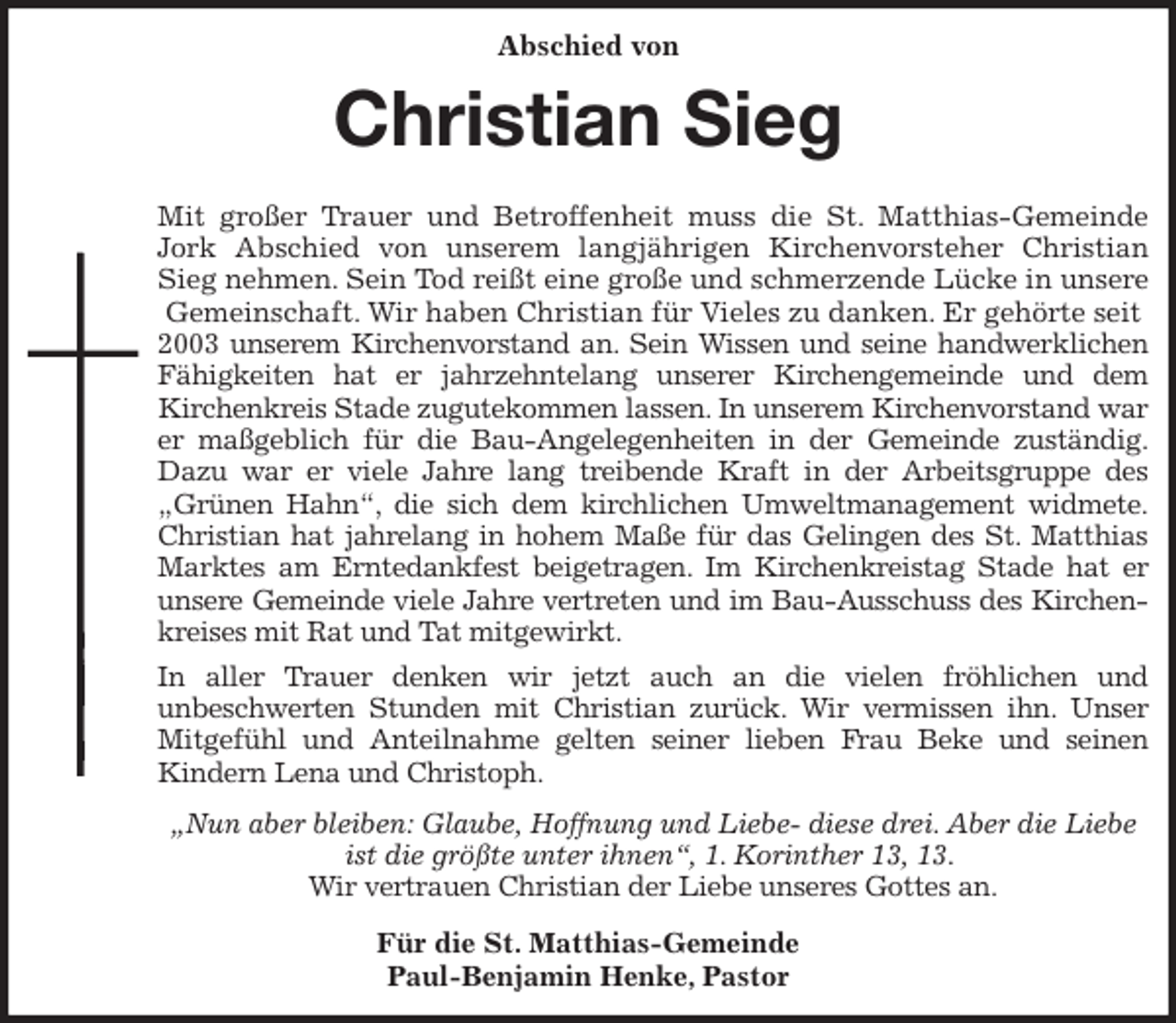 <p>Abschied von<br />Christian Sieg</p>
<p>Mit großer Trauer und Betroffenheit muss die St. Matthias-Gemeinde<br />Jork Abschied von unserem langjährigen Kirchenvorsteher Christian<br />Sieg nehmen. Sein Tod reißt eine große und schmerzende Lücke in unsere Gemeinschaft. Wir haben Christian für Vieles zu danken. Er gehörte seit 2003 unserem Kirchenvorstand an. Sein Wissen und seine handwerklichen<br />Fähigkeiten hat er jahrzehntelang unserer Kirchengemeinde und dem<br />Kirchenkreis Stade zugutekommen lassen. In unserem Kirchenvorstand war er maßgeblich für die Bau-Angelegenheiten in der Gemeinde zuständig.<br />Dazu war er viele Jahre lang treibende Kraft in der Arbeitsgruppe des<br />„Grünen Hahn“, die sich dem kirchlichen Umweltmanagement widmete.<br />Christian hat jahrelang in hohem Maße für das Gelingen des St. Matthias<br />Marktes am Erntedankfest beigetragen. Im Kirchenkreistag Stade hat er<br />unsere Gemeinde viele Jahre vertreten und im Bau-Ausschuss des Kirchen-<br />kreises mit Rat und Tat mitgewirkt.<br />In aller Trauer denken wir jetzt auch an die vielen fröhlichen und<br />unbeschwerten Stunden mit Christian zurück. Wir vermissen ihn. Unser<br />Mitgefühl und Anteilnahme gelten seiner lieben Frau Beke und seinen<br />Kindern Lena und Christoph.<br />„Nun aber bleiben: Glaube, Hoffnung und Liebe- diese drei. Aber die Liebe ist die größte unter ihnen“, 1. Korinther 13, 13.<br />Wir vertrauen Christian der Liebe unseres Gottes an.<br />Für die St. Matthias-Gemeinde<br />Paul-Benjamin Henke, Pastor</p>