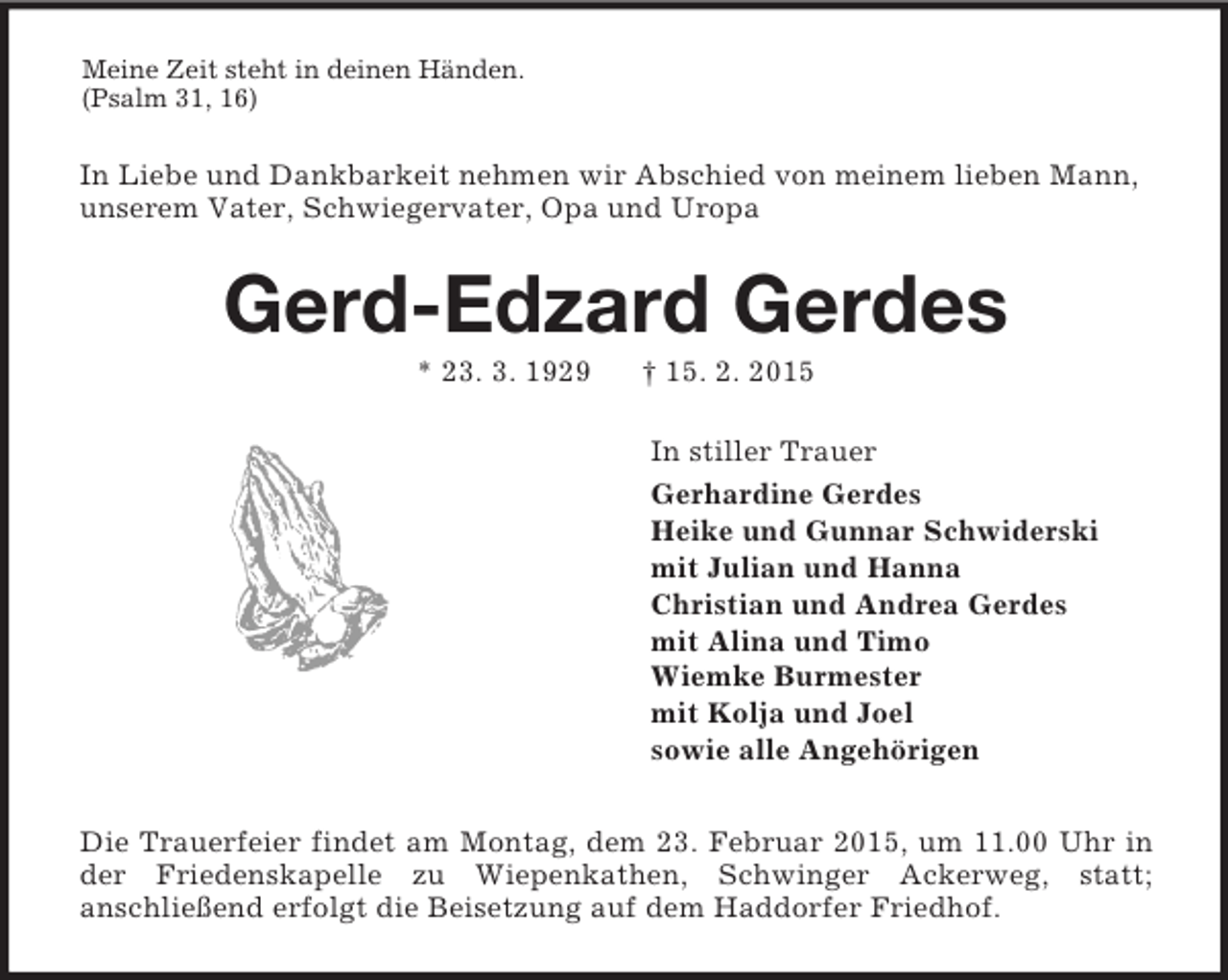 <p>Meine Zeit steht in deinen Händen.<br />(Psalm 31, 16)<br />In Liebe und Dankbarkeit nehmen wir Abschied von meinem lieben Mann,<br />unserem Vater, Schwiegervater, Opa und Uropa<br />Gerd-Edzard Gerdes<br />* 23. 3. 1929 † 15. 2. 2015<br />In stiller Trauer<br />Gerhardine Gerdes<br />Heike und Gunnar Schwiderski<br />mit Julian und Hanna<br />Christian und Andrea Gerdes<br />mit Alina und Timo<br />Wiemke Burmester<br />mit Kolja und Joel<br />sowie alle Angehörigen<br />Die Trauerfeier findet am Montag, dem 23. Februar 2015, um 11.00 Uhr in der Friedenskapelle zu Wiepenkathen, Schwinger Ackerweg, statt;<br />anschließend erfolgt die Beisetzung auf dem Haddorfer Friedhof.</p>