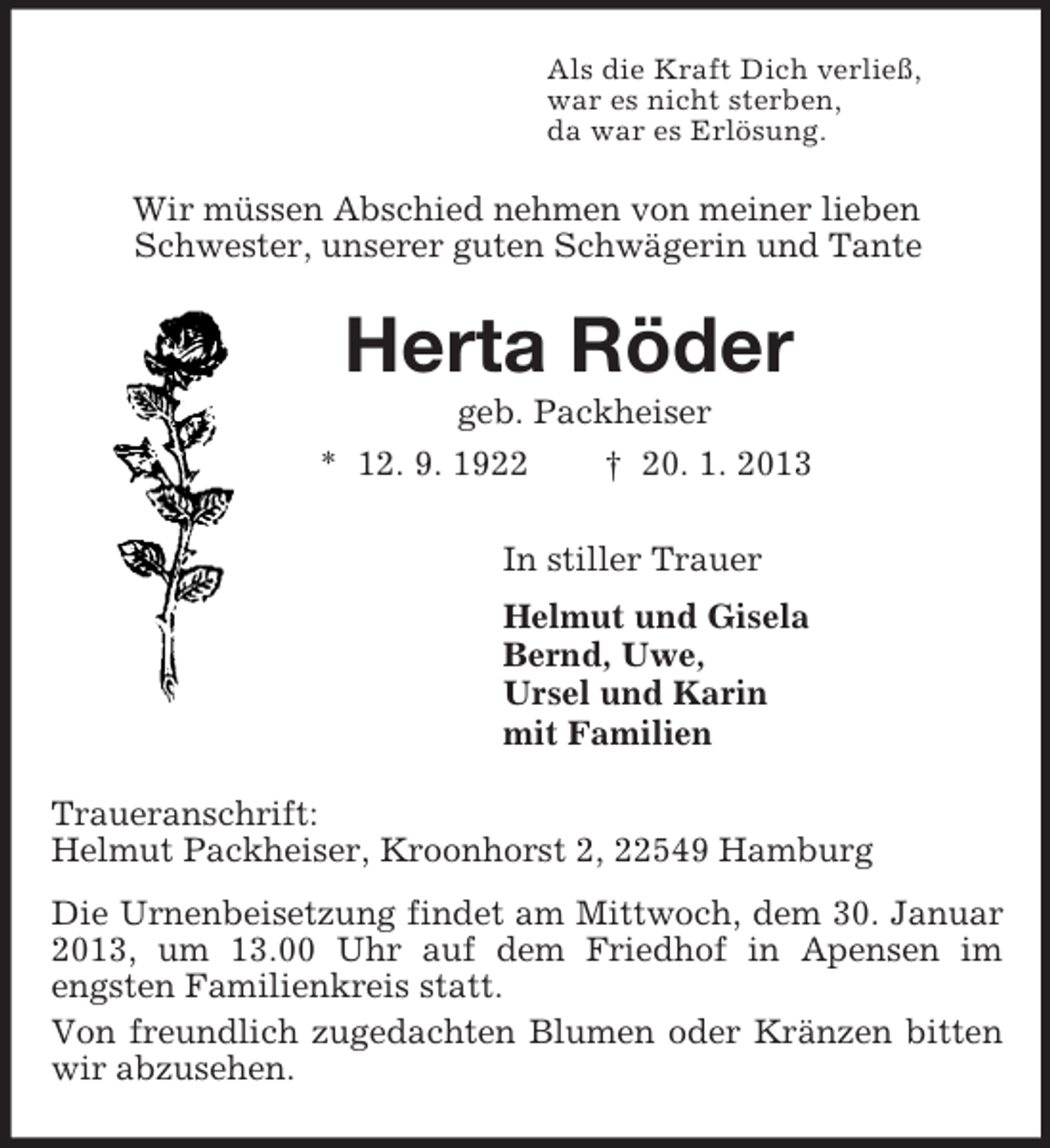 <p>Als die Kraft Dich verließ,<br />war es nicht sterben,<br />da war es Erlösung.<br />Wir müssen Abschied nehmen von meiner lieben<br />Schwester, unserer guten Schwägerin und Tante<br />Herta Röder<br />geb. Packheiser<br />* 12. 9. 1922 † 20. 1. 2013<br />In stiller Trauer<br />Helmut und Gisela<br />Bernd, Uwe,<br />Ursel und Karin<br />mit Familien<br />Traueranschrift:<br />Helmut Packheiser, Kroonhorst 2, 22549 Hamburg<br />Die Urnenbeisetzung findet am Mittwoch, dem 30. Januar 2013, um 13.00 Uhr auf dem Friedhof in Apensen im<br />engsten Familienkreis statt.<br />Von freundlich zugedachten Blumen oder Kränzen bitten wir abzusehen.</p>