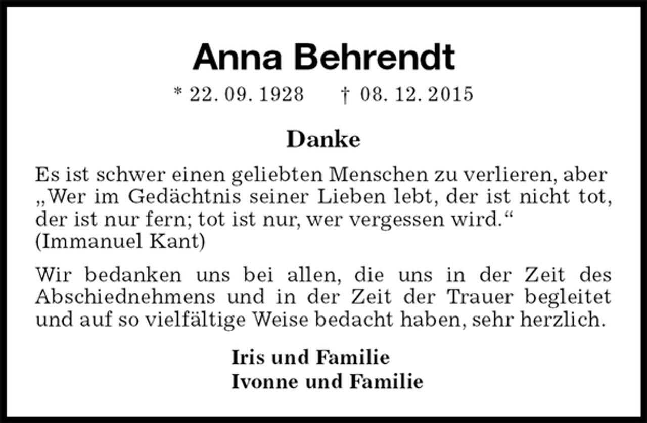 <p>Anna Behrendt<br />* 22. 09. 1928 † 08. 12. 2015<br />Danke<br />Es ist schwer einen geliebten Menschen zu verlieren, aber<br />„Wer im Gedächtnis seiner Lieben lebt, der ist nicht tot, der ist nur fern; tot ist nur, wer vergessen wird.“<br />(Immanuel Kant)<br />Wir bedanken uns bei allen, die uns in der Zeit des<br />Abschiednehmens und in der Zeit der Trauer begleitet und auf so vielfältige Weise bedacht haben, sehr herzlich.<br />Iris und Familie<br />Ivonne und Familie</p>