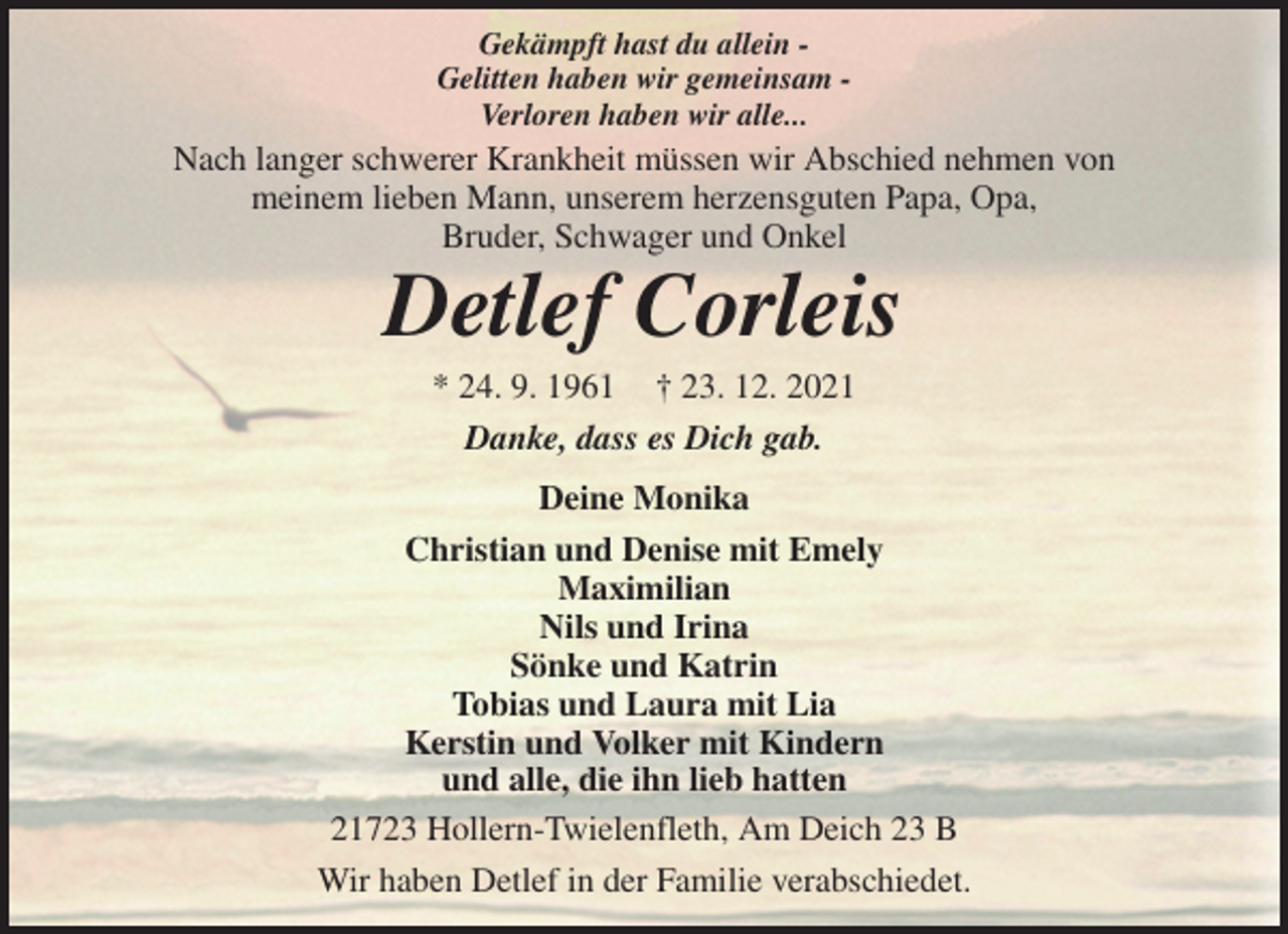 <p>Gekämpft hast du allein -<br />Gelitten haben wir gemeinsam -<br />Verloren haben wir alle...<br />Nach langer schwerer Krankheit müssen wir Abschied nehmen von<br />meinem lieben Mann, unserem herzensguten Papa, Opa,<br />Bruder, Schwager und Onkel<br />Detlef Corleis<br />* 24. 9. 1961 † 23. 12. 2021<br />Danke, dass es Dich gab.<br />Deine Monika<br />Christian und Denise mit Emely<br />Maximilian<br />Nils und Irina<br />Sönke und Katrin<br />Tobias und Laura mit Lia<br />Kerstin und Volker mit Kindern<br />und alle, die ihn lieb hatten<br />21723 Hollern-Twielenfleth, Am Deich 23 B<br />Wir haben Detlef in der Familie verabschiedet.</p>