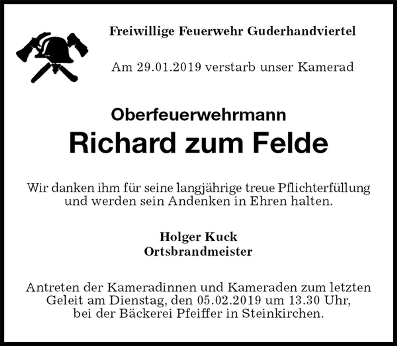 <p>Freiwillige Feuerwehr Guderhandviertel<br />Am 29.01.2019 verstarb unser Kamerad<br />Oberfeuerwehrmann</p><p>Richard zum Felde<br />Wir danken ihm für seine langjährige treue Pflichterfüllung und werden sein Andenken in Ehren halten.<br />Holger Kuck<br />Ortsbrandmeister<br />Antreten der Kameradinnen und Kameraden zum letzten Geleit am Dienstag, den 05.02.2019 um 13.30 Uhr,<br />bei der Bäckerei Pfeiffer in Steinkirchen.</p>