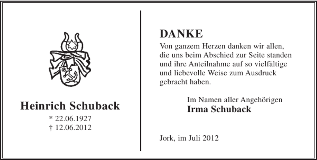 <p>DANKE<br />Von ganzem Herzen danken wir allen,<br />die uns beim Abschied zur Seite standen<br />und ihre Anteilnahme auf so vielfältige<br />und liebevolle Weise zum Ausdruck<br />gebracht haben.</p><p>Heinrich Schuback</p><p>Im Namen aller Angehörigen</p><p>Irma Schuback</p><p>* 22.06.1927<br />† 12.06.2012<br />Jork, im Juli 2012</p>