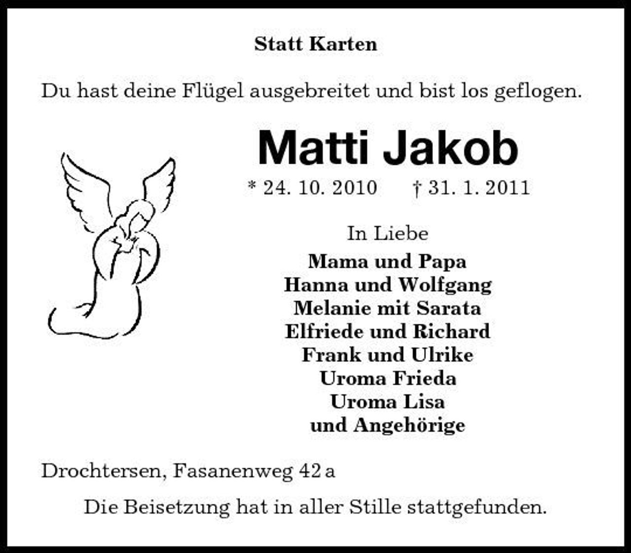 <p>Statt Karten<br />Du hast deine Flügel ausgebreitet und bist los geflogen.<br />Matti Jakob<br />* 24. 10. 2010 † 31. 1. 2011<br />In Liebe<br />Mama und Papa<br />Hanna und Wolfgang<br />Melanie mit Sarata<br />Elfriede und Richard<br />Frank und Ulrike<br />Uroma Frieda<br />Uroma Lisa<br />und Angehörige<br />Drochtersen, Fasanenweg 42 a<br />Die Beisetzung hat in aller Stille stattgefunden.</p>