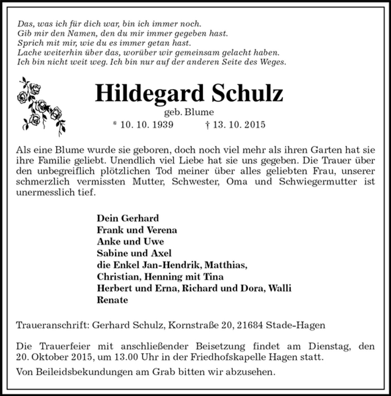 <p>Das, was ich für dich war, bin ich immer noch.<br />Gib mir den Namen, den du mir immer gegeben hast.<br />Sprich mit mir, wie du es immer getan hast.<br />Lache weiterhin über das, worüber wir gemeinsam gelacht haben.<br />Ich bin nicht weit weg. Ich bin nur auf der anderen Seite des Weges.<br />Hildegard Schulz<br />geb. Blume<br />* 10. 10. 1939 † 13. 10. 2015<br />Als eine Blume wurde sie geboren, doch noch viel mehr als ihren Garten hat sie ihre Familie geliebt. Unendlich viel Liebe hat sie uns gegeben. Die Trauer über<br />den unbegreiflich plötzlichen Tod meiner über alles geliebten Frau, unserer schmerzlich vermissten Mutter, Schwester, Oma und Schwiegermutter ist<br />unermesslich tief.<br />Dein Gerhard<br />Frank und Verena<br />Anke und Uwe<br />Sabine und Axel<br />die Enkel Jan-Hendrik, Matthias,<br />Christian, Henning mit Tina<br />Herbert und Erna, Richard und Dora, Walli<br />Renate<br />Traueranschrift: Gerhard Schulz, Kornstraße 20, 21684 Stade-Hagen</p><p>Die Trauerfeier mit anschließender Beisetzung findet am Dienstag, den<br />20. Oktober 2015, um 13.00 Uhr in der Friedhofskapelle Hagen statt.<br />Von Beileidsbekundungen am Grab bitten wir abzusehen.</p>