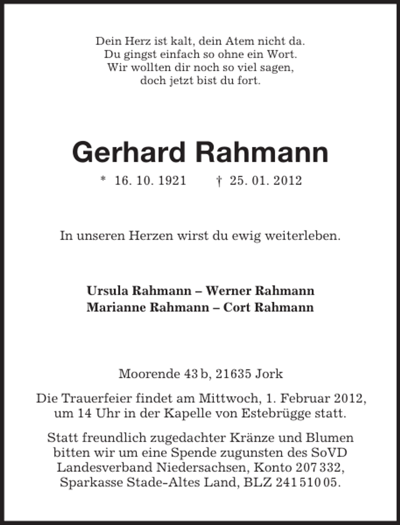 <p>Dein Herz ist kalt, dein Atem nicht da.<br />Du gingst einfach so ohne ein Wort.<br />Wir wollten dir noch so viel sagen,<br />doch jetzt bist du fort.</p>
<p>Gerhard Rahmann<br />* 16. 10. 1921</p>
<p>† 25. 01. 2012</p>
<p>In unseren Herzen wirst du ewig weiterleben.</p>
<p>Ursula Rahmann – Werner Rahmann<br />Marianne Rahmann – Cort Rahmann</p>
<p>Moorende 43 b, 21635 Jork<br />Die Trauerfeier findet am Mittwoch, 1. Februar 2012,<br />um 14 Uhr in der Kapelle von Estebrügge statt.<br />Statt freundlich zugedachter Kränze und Blumen<br />bitten wir um eine Spende zugunsten des SoVD<br />Landesverband Niedersachsen, Konto 207 332,<br />Sparkasse Stade-Altes Land, BLZ 241 515.</p>