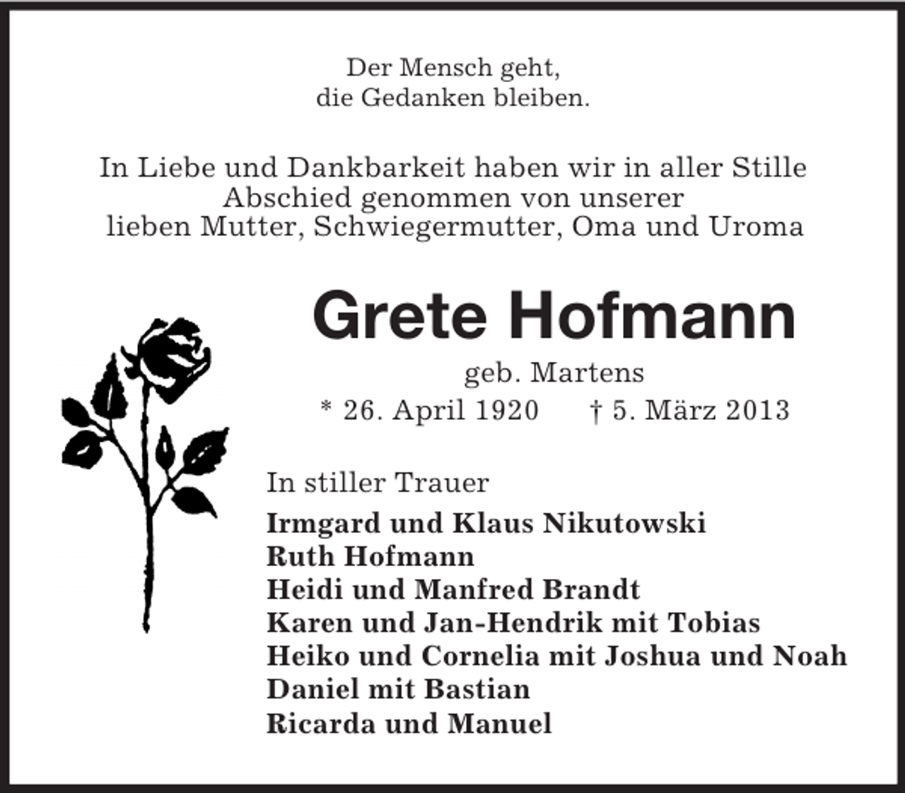 <p>Der Mensch geht,<br />die Gedanken bleiben.</p><p>In Liebe und Dankbarkeit haben wir in aller Stille<br />Abschied genommen von unserer<br />lieben Mutter, Schwiegermutter, Oma und Uroma</p><p>Grete Hofmann<br />geb. Martens<br />* 26. April 1920<br />† 5. März 2013<br />In stiller Trauer<br />Irmgard und Klaus Nikutowski<br />Ruth Hofmann<br />Heidi und Manfred Brandt<br />Karen und Jan-Hendrik mit Tobias<br />Heiko und Cornelia mit Joshua und Noah<br />Daniel mit Bastian<br />Ricarda und Manuel</p>