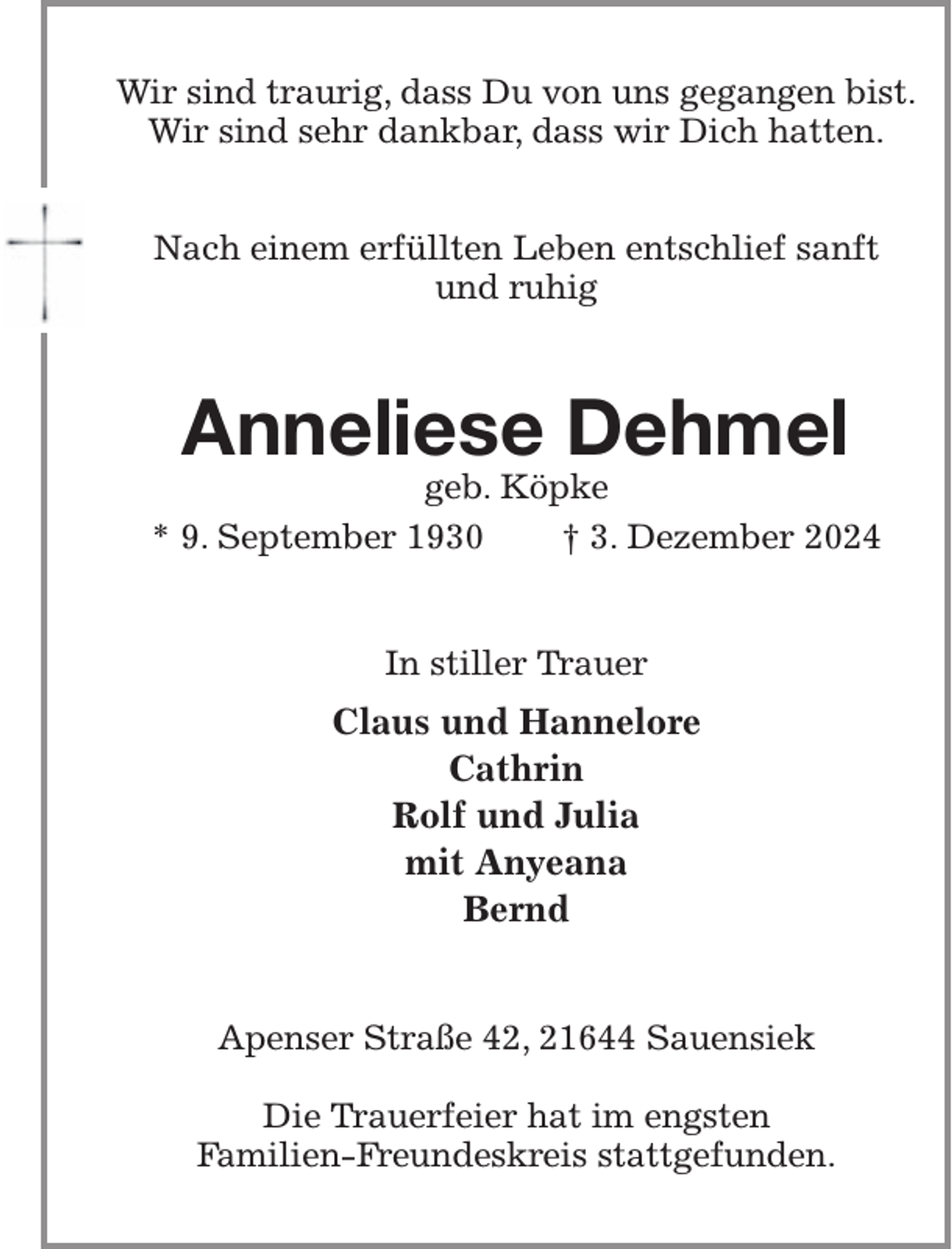 <p>Wir sind traurig, dass Du von uns gegangen bist.<br />Wir sind sehr dankbar, dass wir Dich hatten.</p><p>Nach einem erfüllten Leben entschlief sanft<br />und ruhig<br />Anneliese Dehmel<br />geb. Köpke<br />* 9. September 1930 † 3. Dezember 2024<br />In stiller Trauer<br />Claus und Hannelore<br />Cathrin<br />Rolf und Julia<br />mit Anyeana<br />Bernd<br />Apenser Straße 42, 21644 Sauensiek</p><p>Die Trauerfeier hat im engsten<br />Familien-Freundeskreis stattgefunden.</p>