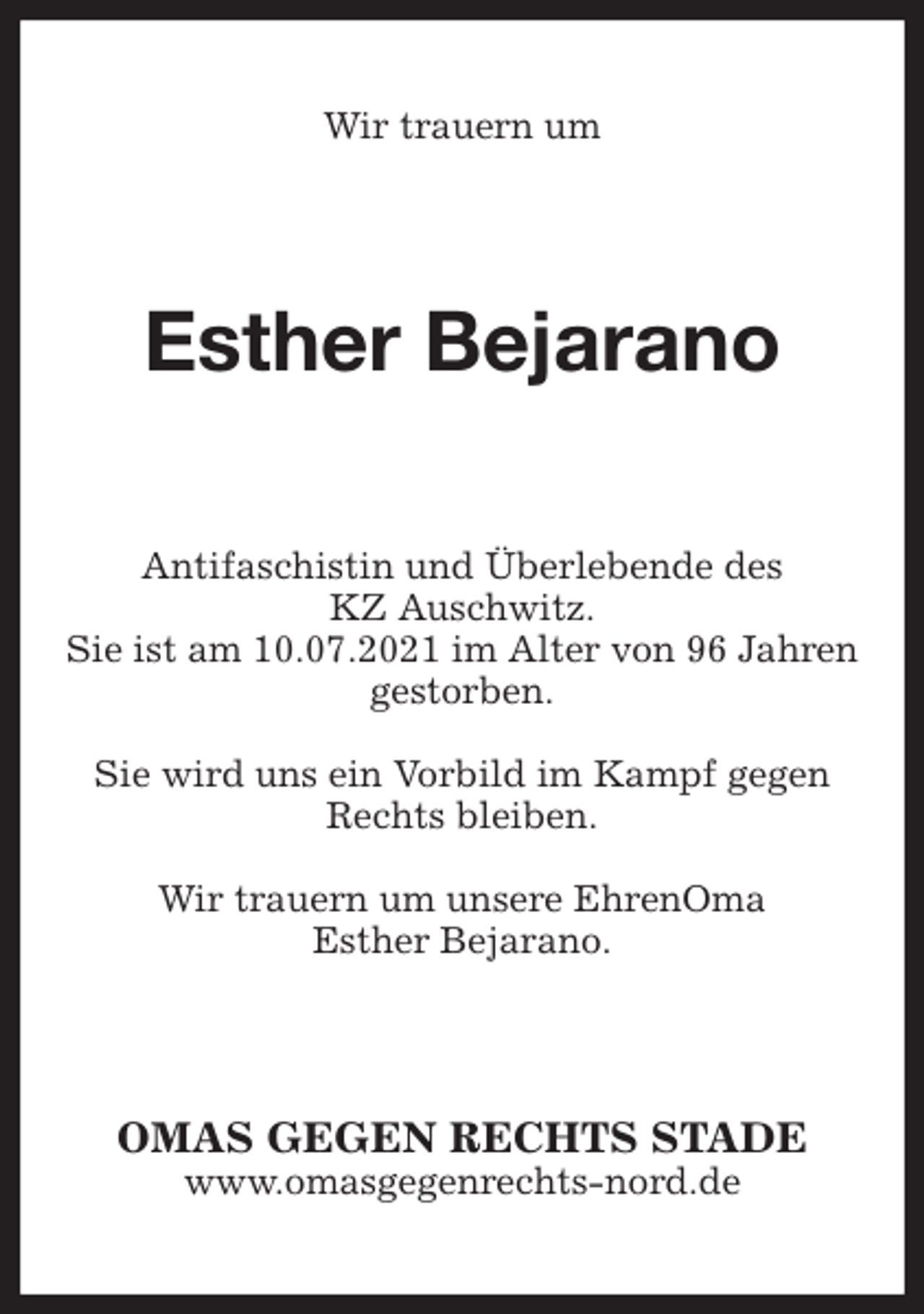 <p>Wir trauern um<br />Esther Bejarano<br />Antifaschistin und Überlebende des<br />KZ Auschwitz.<br />Sie ist am 10.07.2021 im Alter von 96 Jahren<br />gestorben.<br />Sie wird uns ein Vorbild im Kampf gegen Rechts bleiben.<br />Wir trauern um unsere EhrenOma<br />Esther Bejarano.<br />OMAS GEGEN RECHTS STADE<br />www.omasgegenrechts-nord.de</p>