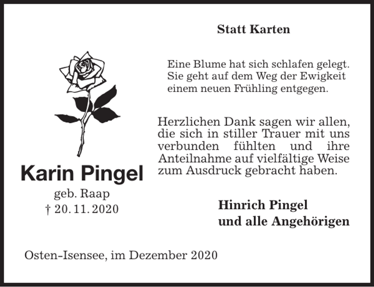 <p>Statt Karten<br />Eine Blume hat sich schlafen gelegt.<br />Sie geht auf dem Weg der Ewigkeit einem neuen Frühling entgegen.<br />Herzlichen Dank sagen wir allen, die sich in stiller Trauer mit uns verbunden fühlten und ihre<br />Anteilnahme auf vielfältige Weise<br />zum Ausdruck gebracht haben.<br />Hinrich Pingel<br />und alle Angehörigen<br />Osten-Isensee, im Dezember 2020<br />Karin Pingel<br />geb. Raap<br />† 20. 11. 2020</p>