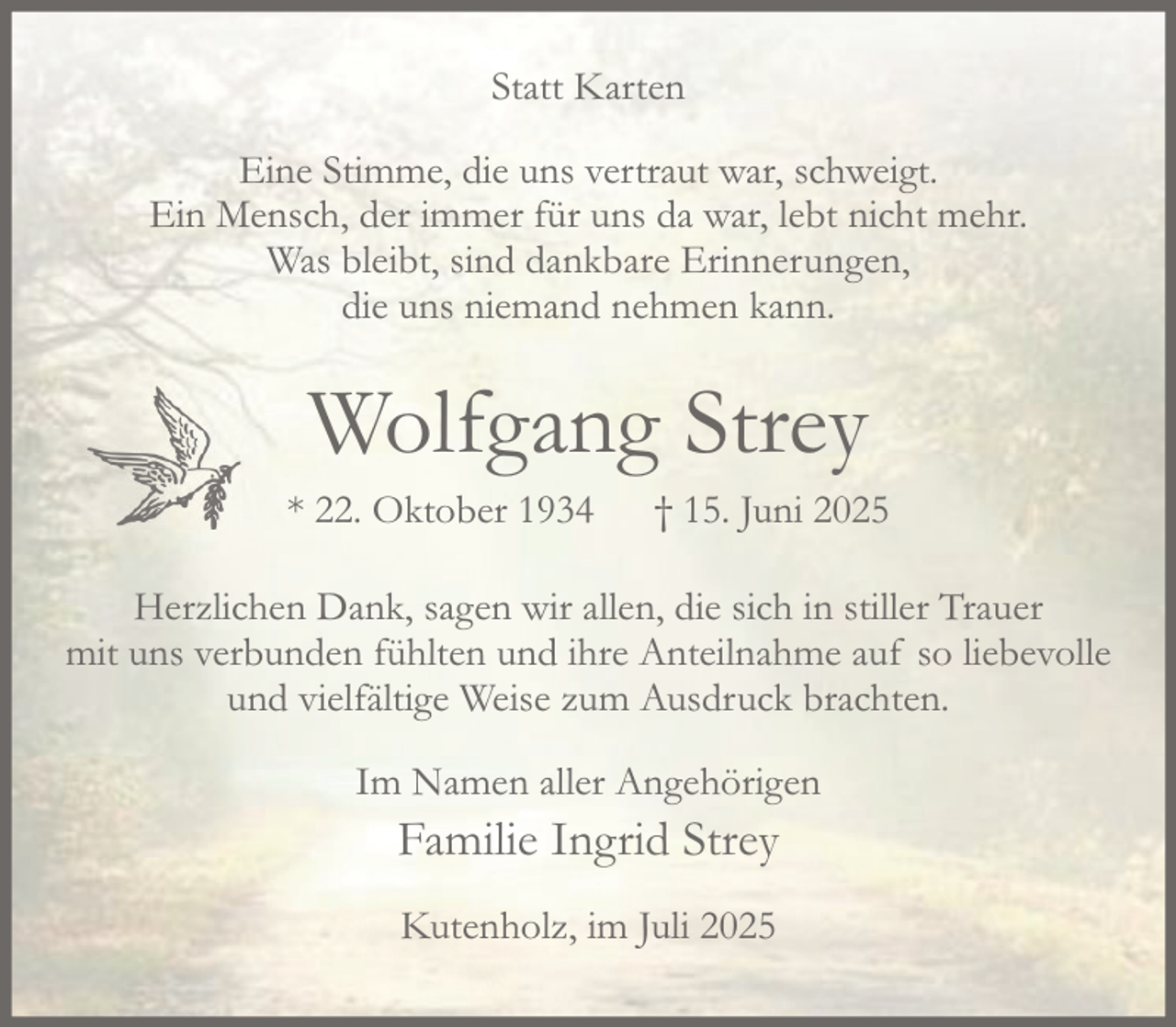 <p>Statt Karten<br />Eine Stimme, die uns vertraut war, schweigt.<br />Ein Mensch, der immer für uns da war, lebt nicht mehr.<br />Was bleibt, sind dankbare Erinnerungen,<br />die uns niemand nehmen kann.<br />Wolfgang Strey<br />* 22. Oktober 1934 † 15. Juni 2025<br />Herzlichen Dank, sagen wir allen, die sich in stiller Trauer mit uns verbunden fühlten und ihre Anteilnahme auf so liebevolle und vielfältige Weise zum Ausdruck brachten.<br />Im Namen aller Angehörigen<br />Familie Ingrid Strey<br />Kutenholz, im Juli 2025</p>