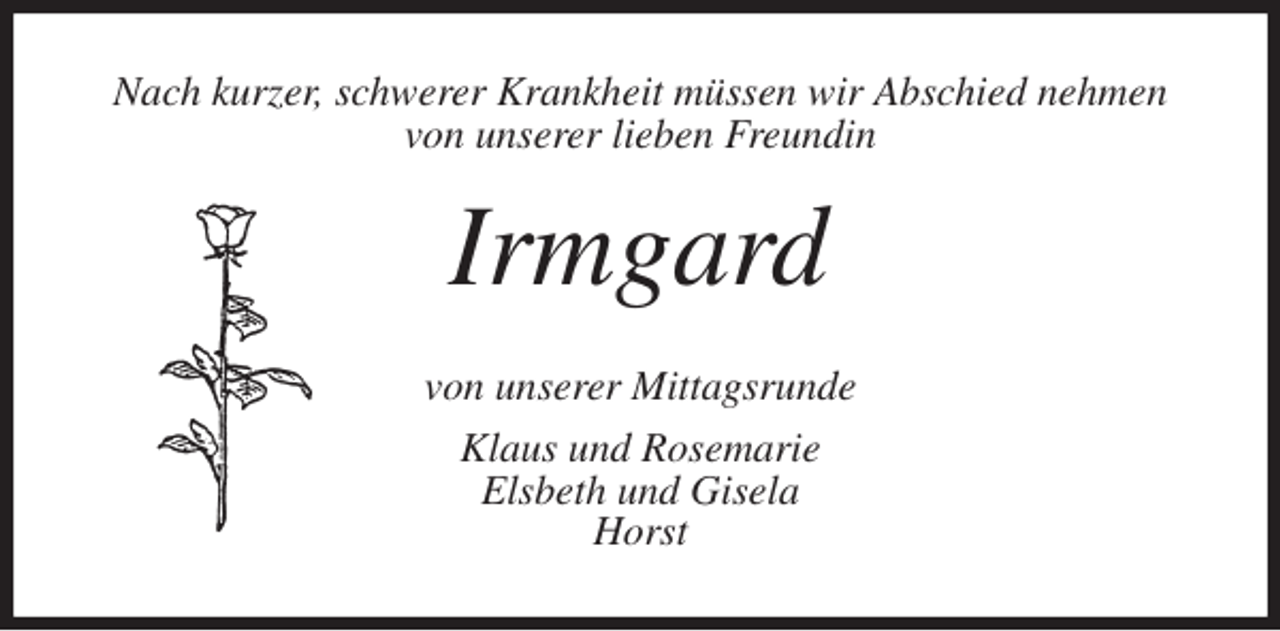 <p>Nach kurzer, schwerer Krankheit müssen wir Abschied nehmen von unserer lieben Freundin<br />Irmgard<br />von unserer Mittagsrunde<br />Klaus und Rosemarie<br />Elsbeth und Gisela<br />Horst</p>