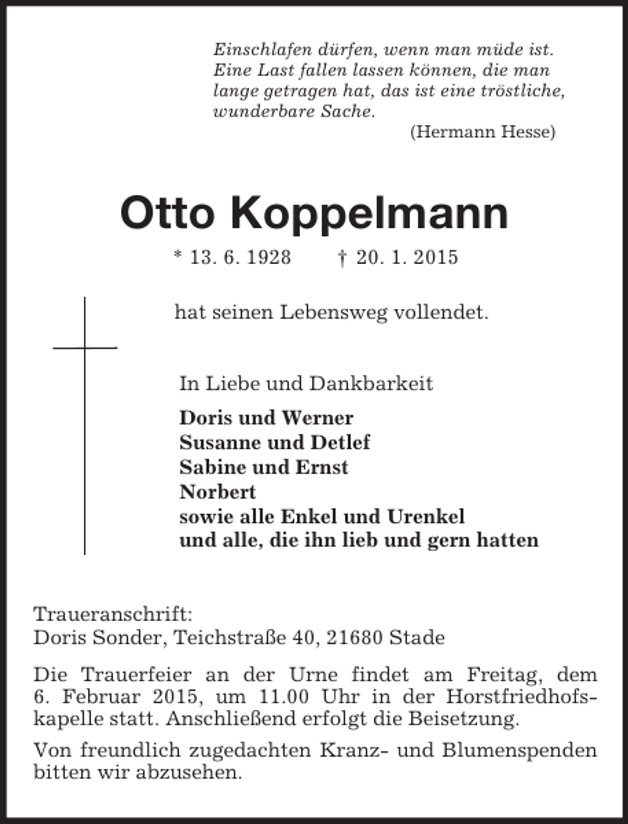 <p>Einschlafen dürfen, wenn man müde ist.<br />Eine Last fallen lassen können, die man<br />lange getragen hat, das ist eine tröstliche,<br />wunderbare Sache.<br />(Hermann Hesse)<br />Otto Koppelmann<br />* 13. 6. 1928 † 20. 1. 2015<br />hat seinen Lebensweg vollendet.<br />In Liebe und Dankbarkeit<br />Doris und Werner<br />Susanne und Detlef<br />Sabine und Ernst<br />Norbert<br />sowie alle Enkel und Urenkel<br />und alle, die ihn lieb und gern hatten<br />Traueranschrift:<br />Doris Sonder, Teichstraße 40, 21680 Stade<br />Die Trauerfeier an der Urne findet am Freitag, dem<br />6. Februar 2015, um 11.00 Uhr in der Horstfriedhofs-<br />kapelle statt. Anschließend erfolgt die Beisetzung.<br />Von freundlich zugedachten Kranz- und Blumenspenden bitten wir abzusehen.</p>
