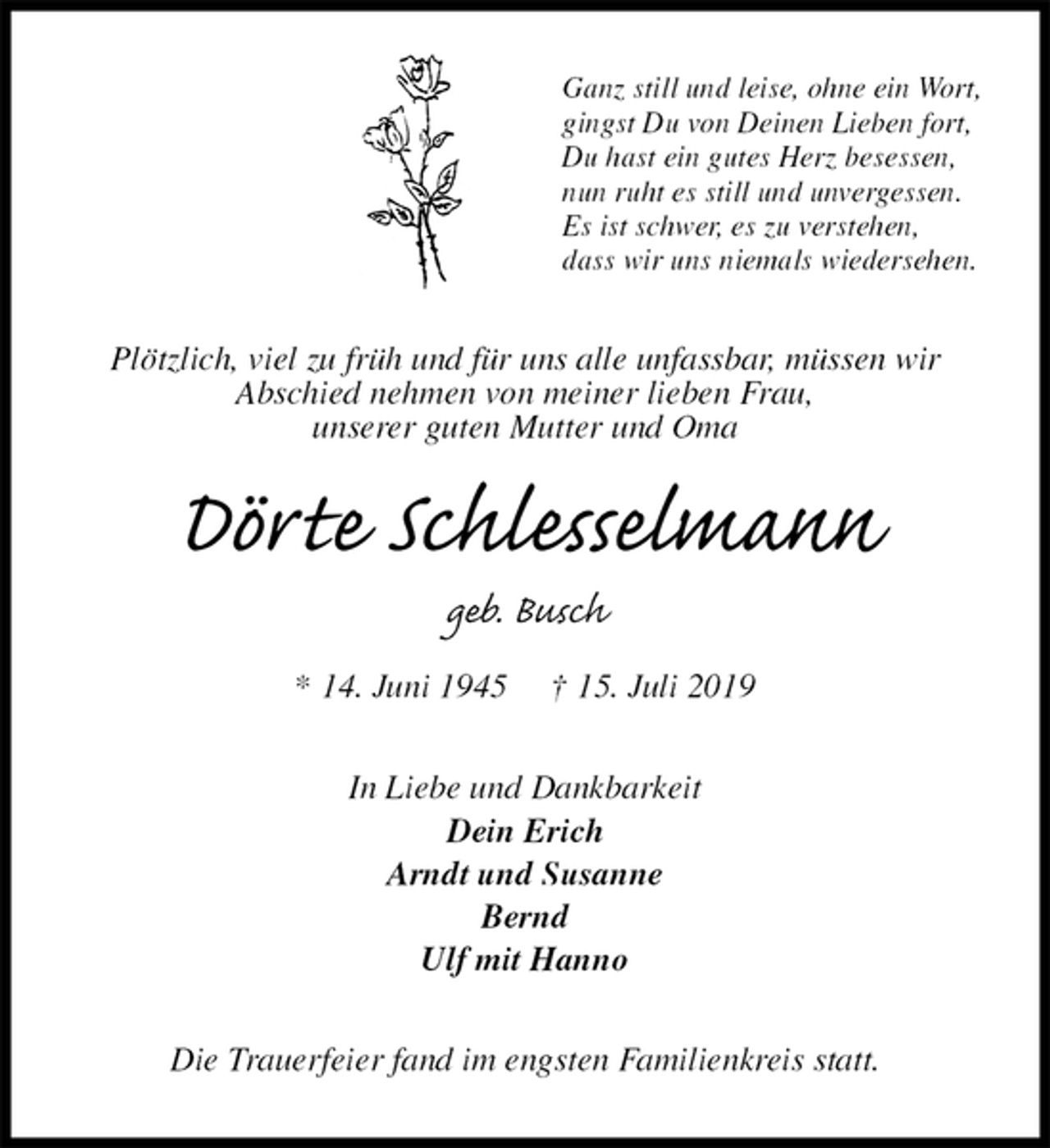 <p>Ganz still und leise, ohne ein Wort,<br />gingst Du von Deinen Lieben fort,<br />Du hast ein gutes Herz besessen,<br />nun ruht es still und unvergessen.<br />Es ist schwer, es zu verstehen,<br />dass wir uns niemals wiedersehen.<br />Plötzlich, viel zu früh und für uns alle unfassbar, müssen wir<br />Abschied nehmen von meiner lieben Frau,<br />unserer guten Mutter und Oma<br />Dörte Schlesselmann<br />geb. Busch<br />* 14. Juni 1945 † 15. Juli 2019<br />In Liebe und Dankbarkeit<br />Dein Erich<br />Arndt und Susanne<br />Bernd<br />Ulf mit Hanno<br />Die Trauerfeier fand im engsten Familienkreis statt.</p>