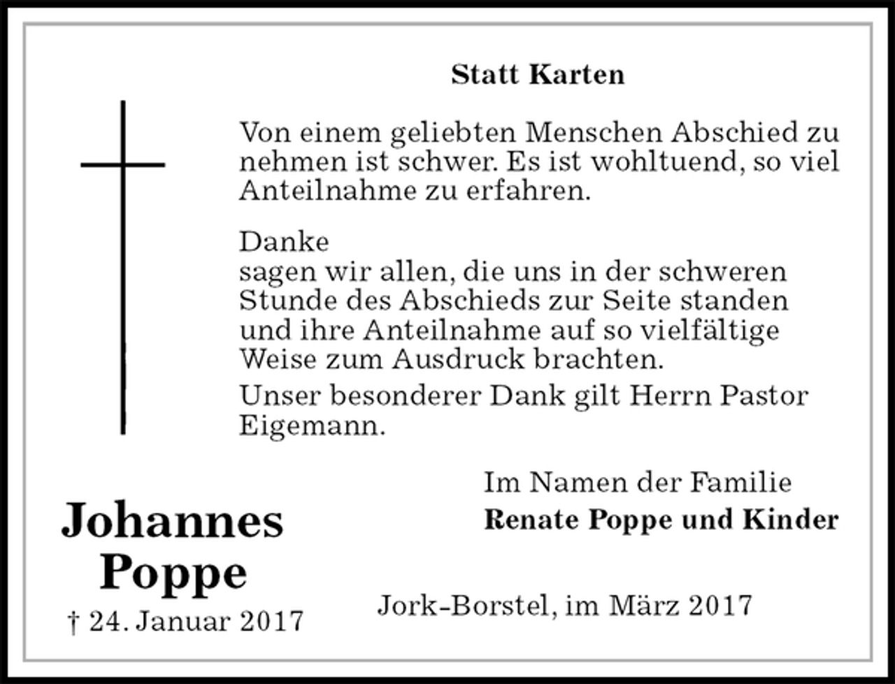 <p>Statt Karten<br />Von einem geliebten Menschen Abschied zu<br />nehmen ist schwer. Es ist wohltuend, so viel<br />Anteilnahme zu erfahren.<br />Danke<br />sagen wir allen, die uns in der schweren Stunde des Abschieds zur Seite standen und ihre Anteilnahme auf so vielfältige Weise zum Ausdruck brachten.<br />Unser besonderer Dank gilt Herrn Pastor<br />Eigemann.<br />Im Namen der Familie<br />Renate Poppe und Kinder<br />Jork-Borstel, im März 2017<br />Johannes<br />Poppe<br />† 24. Januar 2017</p>