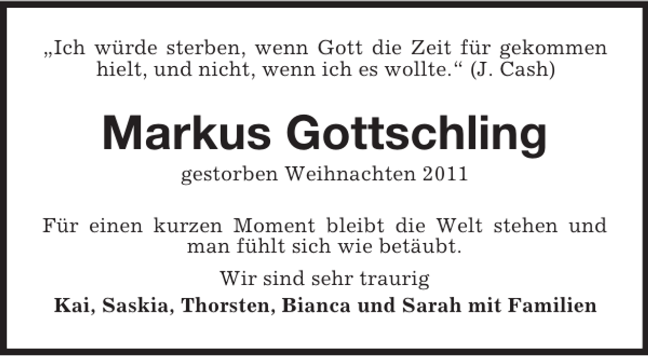 <p>„Ich würde sterben, wenn Gott die Zeit für gekommen<br />hielt, und nicht, wenn ich es wollte.“ (J. Cash)</p>
<p>Markus Gottschling<br />gestorben Weihnachten 2011<br />Für einen kurzen Moment bleibt die Welt stehen und<br />man fühlt sich wie betäubt.<br />Wir sind sehr traurig<br />Kai, Saskia, Thorsten, Bianca und Sarah mit Familien</p>