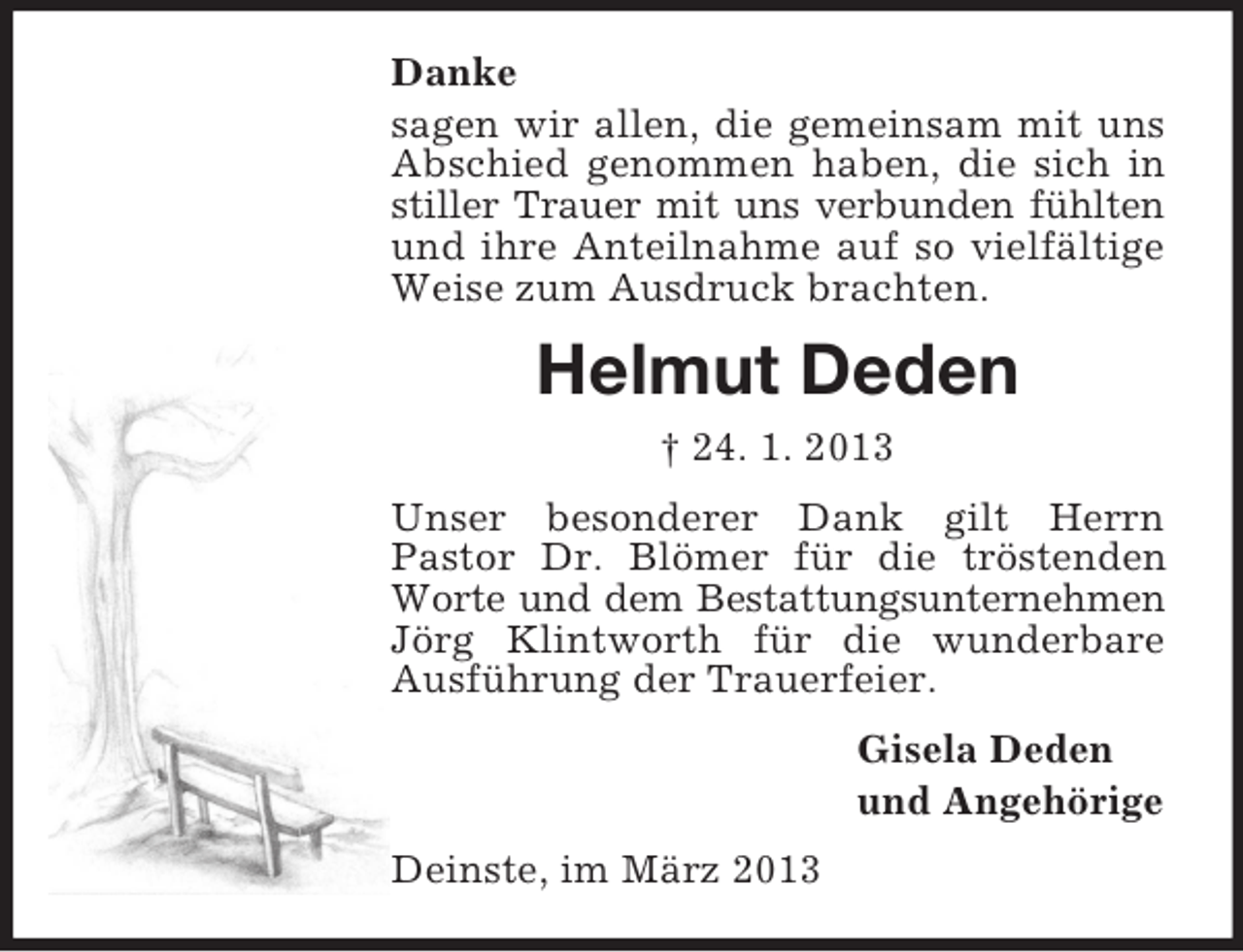 <p>Danke<br />sagen wir allen, die gemeinsam mit uns<br />Abschied genommen haben, die sich in<br />stiller Trauer mit uns verbunden fühlten<br />und ihre Anteilnahme auf so vielfältige<br />Weise zum Ausdruck brachten.</p><p>Helmut Deden<br />† 24. 1. 2013<br />Unser besonderer Dank gilt Herrn<br />Pastor Dr. Blömer für die tröstenden<br />Worte und dem Bestattungsunternehmen<br />Jörg Klintworth für die wunderbare<br />Ausführung der Trauerfeier.<br />Gisela Deden<br />und Angehörige<br />Deinste, im März 2013</p>