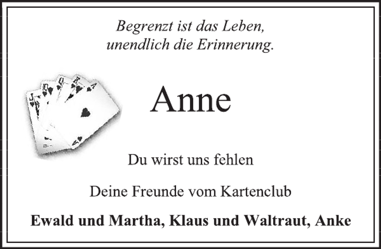 <p>Begrenzt ist das Leben,<br />unendlich die Erinnerung.<br />Anne<br />Du wirst uns fehlen<br />Deine Freunde vom Kartenclub<br />Ewald und Martha, Klaus und Waltraut, Anke</p>