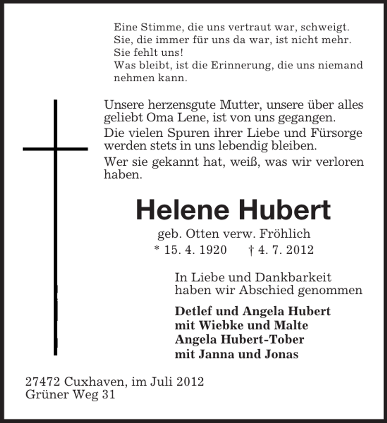 <p>Eine Stimme, die uns vertraut war, schweigt.<br />Sie, die immer für uns da war, ist nicht mehr.<br />Sie fehlt uns!<br />Was bleibt, ist die Erinnerung, die uns niemand<br />nehmen kann.</p><p>Unsere herzensgute Mutter, unsere über alles<br />geliebt Oma Lene, ist von uns gegangen.<br />Die vielen Spuren ihrer Liebe und Fürsorge<br />werden stets in uns lebendig bleiben.<br />Wer sie gekannt hat, weiß, was wir verloren<br />haben.</p><p>Helene Hubert<br />geb. Otten verw. Fröhlich<br />* 15. 4. 1920<br />† 4. 7. 2012<br />In Liebe und Dankbarkeit<br />haben wir Abschied genommen<br />Detlef und Angela Hubert<br />mit Wiebke und Malte<br />Angela Hubert-Tober<br />mit Janna und Jonas<br />27472 Cuxhaven, im Juli 2012<br />Grüner Weg 31</p>