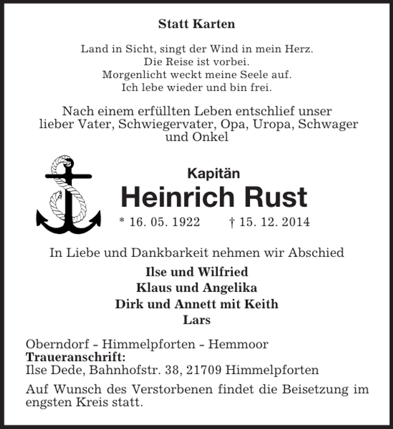 <p>Statt Karten<br />Land in Sicht, singt der Wind in mein Herz.<br />Die Reise ist vorbei.<br />Morgenlicht weckt meine Seele auf.<br />Ich lebe wieder und bin frei.<br />Nach einem erfüllten Leben entschlief unser<br />lieber Vater, Schwiegervater, Opa, Uropa, Schwager<br />und Onkel<br />Kapitän<br />Heinrich Rust<br />* 16. 05. 1922 † 15. 12. 2014<br />In Liebe und Dankbarkeit nehmen wir Abschied<br />Ilse und Wilfried<br />Klaus und Angelika<br />Dirk und Annett mit Keith<br />Lars<br />Oberndorf - Himmelpforten - Hemmoor<br />Traueranschrift:<br />Ilse Dede, Bahnhofstr. 38, 21709 Himmelpforten<br />Auf Wunsch des Verstorbenen findet die Beisetzung im engsten Kreis statt.</p>