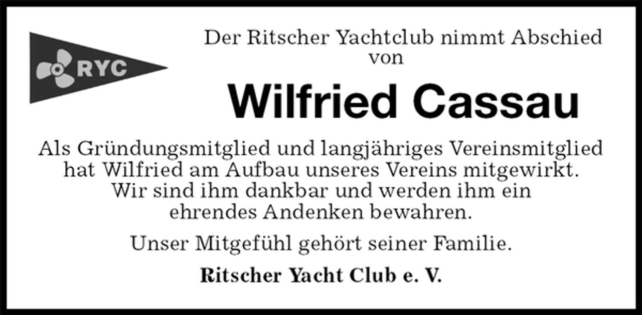 <p>Der Ritscher Yachtclub nimmt Abschied von<br />Wilfried Cassau<br />Als Gründungsmitglied und langjähriges Vereinsmitglied hat Wilfried am Aufbau unseres Vereins mitgewirkt.<br />Wir sind ihm dankbar und werden ihm ein<br />ehrendes Andenken bewahren.<br />Unser Mitgefühl gehört seiner Familie.<br />Ritscher Yacht Club e. V.</p>