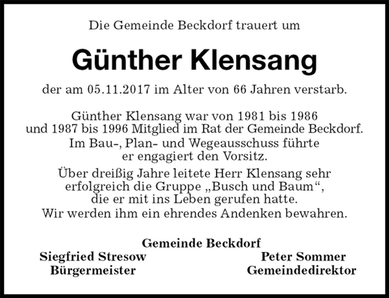 <p>Die Gemeinde Beckdorf trauert um<br />Günther Klensang<br />der am 05.11.2017 im Alter von 66 Jahren verstarb.<br />Günther Klensang war von 1981 bis 1986<br />und 1987 bis 1996 Mitglied im Rat der Gemeinde Beckdorf.<br />Im Bau-, Plan- und Wegeausschuss führte<br />er engagiert den Vorsitz.<br />Über dreißig Jahre leitete Herr Klensang sehr<br />erfolgreich die Gruppe „Busch und Baum“,<br />die er mit ins Leben gerufen hatte.<br />Wir werden ihm ein ehrendes Andenken bewahren.<br />Gemeinde Beckdorf<br />Siegfried Stresow Peter Sommer<br />Bürgermeister Gemeindedirektor</p>